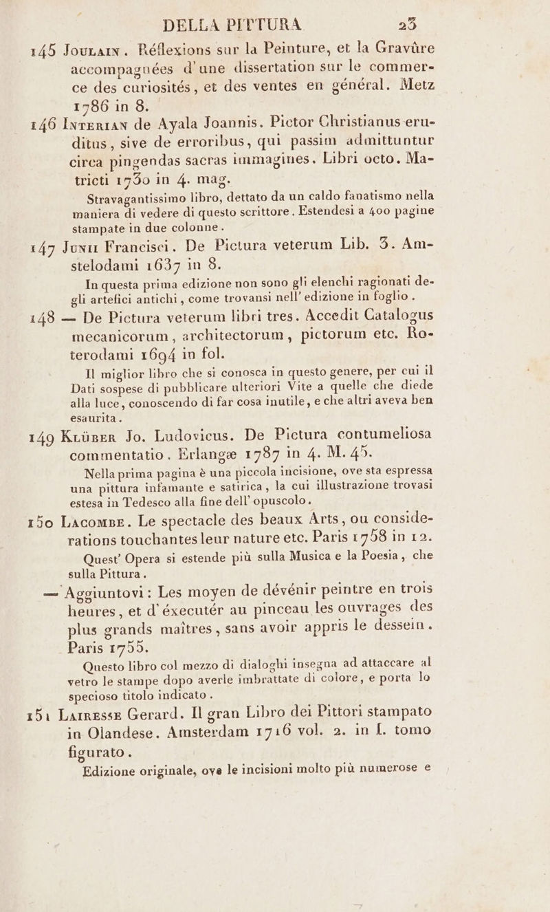 145 Jouram. Réflexions sur la Peinture, et la Gravùre accompagnées d'une dissertation sur le commer- ce des curiosités, et des ventes en général. Metz 1786 in 8. 146 Ivrerian de Ayala Joannis. Pictor Christianus eru- ditus, sive de erroribus, qui passim admittuntur circa pingendas sacras immagines. Libri octo. Ma- tricti 1790 in 4. mag. Stravagantissimo libro, dettato da un caldo fanatismo nella maniera di vedere di questo scrittore . Estendesi a 400 pagine stampate in due colonne. 147 Juni Francisci. De Pictura veterum Lib. 3. Am- stelodami 1637 in 8. In questa prima edizione non sono gli elenchi ragionati de- gli artefici antichi, come trovansi nell’ edizione in foglio . 148 — De Pictura veterum libri tres. Accedit Catalogus mecanicorum, architectorum, pictorum etc. Ro- terodami 1694 in fol. Il miglior libro che si conosca in questo genere, per cui il Dati sospese di pubblicare ulteriori Vite a quelle che diede alla luce, conoscendo di far cosa inutile, e che altri aveva ben esaurita. 149 Kuiser Jo. Ludovicus. De Pictura contumeliosa 3 1) ; Ur commentatio . Erlange 1737 in 4. M. 45. Nella prima pagina è una piccola incisione, ove sta espressa una pittura infamante e satirica, la cui illustrazione trovasi estesa in Tedesco alla fine dell’ opuscolo. 150 Lacomse. Le spectacle des beaux Arts, ou conside- rations touchantes leur nature etc. Paris 1758 in 12. Quest’ Opera si estende più sulla Musica e la Poesia, che sulla Pittura. — Aggiuntovi: Les moyen de dévénir peintre en trois heures, et d’ éxecutér au pinceau les ouvrages des plus grands maîtres, sans avolr appris le dessein. Paris 1755. Questo libro col mezzo di dialoghi insegna ad attaccare al vetro le stampe dopo averle imbrattate di colore, e porta lo specioso titolo indicato . 151 Larresse Gerard. Il gran Libro dei Pittori stampato in Olandese. Amsterdam 1716 vol. 2. in I. tomo figurato . Edizione originale, ove le incisioni molto più numerose e