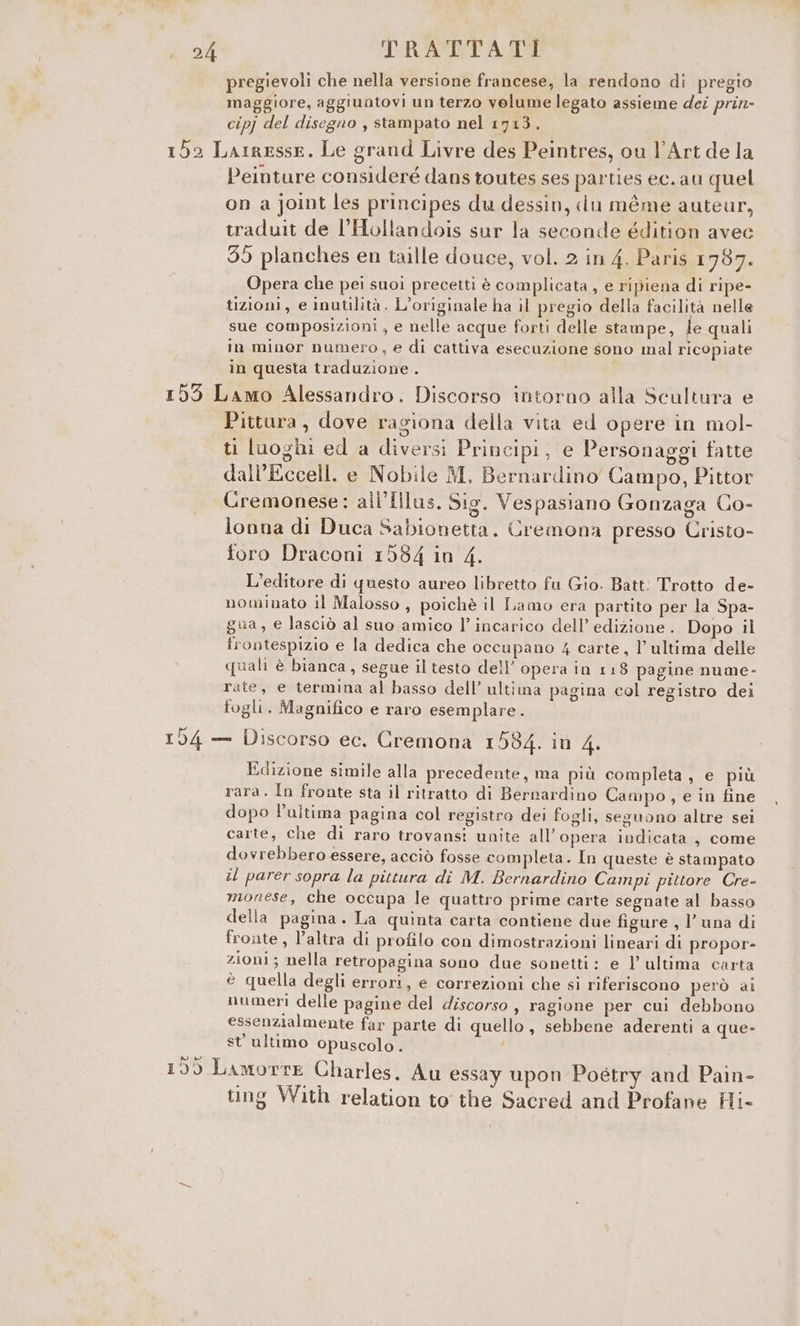 pregievoli che nella versione francese, la rendono di pregio maggiore, aggiuntovi un terzo volume legato assieme dei prin» cipj del disegno , stampato nel 1713. 155 Larresse. Le grand Livre des Peintres, ou l'Art de la Peinture consideré dans toutes ses parties ec. au quel on a joint les principes du dessin, du méme auteur, traduit de l’Hollandois sur la seconde édition avec 39 planches en taille douce, vol. 2 in 4. Paris 1787. Opera che pei suoi precetti è complicata , e ripiena di ripe- tizioni, e inutilità. L'originale ha il pregio della facilità nelle sue composizioni, e nelle acque forti delle stampe, le quali in minor numero, e di cattiva esecuzione sono mal ricopiate in questa traduzione . 155 Lamo Alessandro. Discorso intorno alla Scultura e Pittura, dove ragiona della vita ed opere in mol- ti luoghi ed a diversi Principi, e Personaggi fatte dall’Eccell. e Nobile M, Bernardino Campo, Pittor Cremonese: ali'[ilus, Sig. Vespasiano Gonzaga Co- lonna di Duca Sabionetta. Cremona presso Cristo- foro Draconi 1584 in 4. L’editore di questo aureo libretto fu Gio. Batt: Trotto de- nominato il Malosso , poichè il Laino era partito per la Spa- gua, e lasciò al suo amico l’incarico dell’ edizione . Dopo il frontespizio e la dedica che occupano 4 carte, l’ultima delle quali è bianca, segue il testo dell’ opera in 118 pagine nume- rate, e termina al basso dell’ ultima pagina col registro dei fogli. Magnifico e raro esemplare. 154 — Discorso ec. Cremona 1584. in 4. Edizione simile alla precedente, ma più completa, e più rara. In fronte sta il ritratto di Bernardino Campo, e in fine dopo l’ultima pagina col registro dei fogli, seguono altre sei carte, che di raro trovansi unite all’ opera indicata, come dovrebbero essere, acciò fosse completa. In queste è stampato il parer sopra la pittura di M. Bernardino Cainpi pittore Cre- monese, che occupa le quattro prime carte segnate al basso della pagina. La quinta carta contiene due figure , l’ una di fronte, l’altra di profilo con dimostrazioni lineari di propor- zioni ; nella retropagina sono due sonetti: e l’ultima carta è quella degli errori, e correzioni che si riferiscono però ai numeri delle pagine del discorso , ragione per cui debbono essenzialmente far parte di quello, sebbene aderenti a ele st’ ultimo opuscolo. 159 Lamorre Charles. Au essay upon Poétry and Pain- ting With relation to the Sacred and Profane Hi-