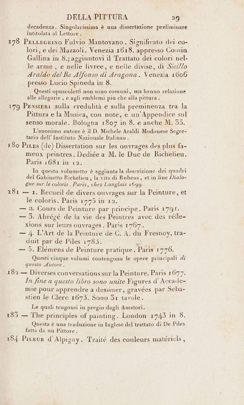 decadenza. Singolarissima è una dissertazione preliminare intitolata al Lettore . 178 PeLLEGrINo Fulvio Mantovano. Significato dei co- lori, e dei Mazzoli. Venezia 1618. appresso Cowin Gallina in 8.; aggiuntovi il Trattato dei colori nel- le arme , e nelle livree, e nelle divise, di S/ci/lo Araldo del Re Alfonso di Aragona. Venezia 10606 presso Lucio Spineda in 8. Questi opuscoletti non sono comuni, ma banno relazione alle allegorie , e agli emblemi più che alla pittura . 179 Pensieri sulla credulità e sulla preminenza tra la Pittura e la Musica, con note, e un’Appendice sul senso morale. Bologna 1807 in 8. e anche M. 35. L’anonimo autore è il D. Michele Araldi Modonese Segre- tario dell’ Instituto Nazionale Italiano . 50 PiLes (de) Dissertation sur les ouvrages des plus fa- meux peintres. Dediée a M. le Duc de Richelieu. Paris 1681 in 12. In questo volumetto è aggiunta la descrizione dei quadri del Gabinetto Richelieu, la vita di Rubens, et in fine Dia/o- gue sur le coloris . Paris, chez Langlais 1599 181 — 1. Recueil de divers ouvrages sur la Peinture, et le coloris. Paris 1775 in 12. — 2. Cours de Peinture par principe. Paris 1791. — 5. Abrégé de la vie des Peintres avec des réile- xlons sur leurs ouvrages. Paris 1767. — 4. L’Art de la Peinture de C. A. du Fresnoy, tra- duit par de Piles 1790. — 5. Elémens de Peinture pratique. Paris 1776. Questi cinque volumi contengono le opere principali dî questo Autore. 132 — Diverses conversations sur la Peinture. Paris 1677. In fine a questo libro sono unite Figures d' Accade- mie pour apprendre a dessiner, gravées par Seba- stien le Clerc 1673. Sono 31 tavole. Le quali tengonsi in pregio dagli Amatori. 135 — The principles of painting. London 1743 in 8. Questa è una traduzione in Inglese del trattato di De Piles fatta da un Pittore . 154 PiLeur d Alpigny. Traité des couleurs matériels ,