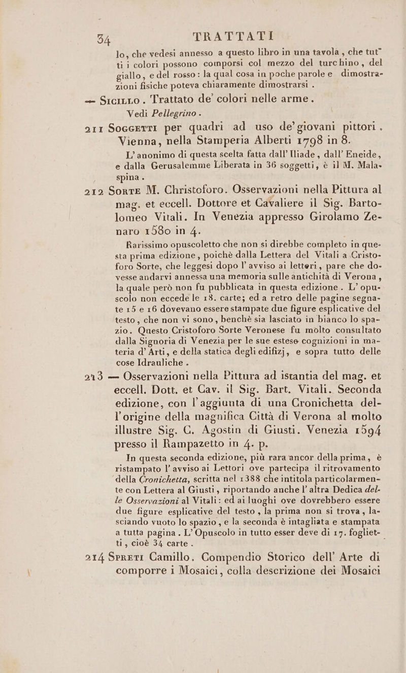 lo, che vedesi annesso a questo libro in una tavola, che tut” ti i colori possono comporsi col mezzo del turchino, del giallo, e del rosso : la qual cosa in poche parole e dimostra- zioni fisiche poteva chiaramente dimostrarsi . «= SiciLLo. Trattato de’ colori nelle arme. Vedi Pellegrino . arr SoeeettI per quadri ad uso de’ giovani pittori . Vienna, nella Stamperia Alberti 17798 in 8. L’ anonimo di questa scelta fatta dall’ Iliade, dall’ Eneide, e dalla Gerusalemme Liberata in 36 soggetti, è il M. Mala» spina . 212 Sorte M. Christoforo. Osservazioni nella Pittura al mag. et eccell. Dottore et Cavaliere il Sig. Barto- lomeo Vitali. In Venezia appresso Girolamo Ze- naro 1580 in 4. Rarissimo opuscoletto che non si direbbe completo in que- sta prima edizione, poichè dalla Lettera del Vitali a Cristo- foro Sorte, che leggesi dopo l’ avviso ai letteri, pare che do- vesse andarvi annessa una memoria sulle antichità di Verona, la quale però non fu pubblicata in questa edizione . L’ opu- scolo non eccede le 18. carte; ed a retro delle pagine segna- te 15 e 16 dovevano essere stampate due figure esplicative del testo, che non vi sono, benchè sia lasciato in bianco lo spa- zio. Questo Cristoforo Sorte Veronese fu molto consultato dalla Signoria di Venezia per le sue estese cognizioni in ma- teria d’ Arti, e della statica degli edifizj, e sopra tutto delle cose Idrauliche . 213 — Osservazioni nella Pittura ad istantia del mag. et eccell. Dott. et Cav. il Sig. Bart. Vitali. Seconda edizione, con l'aggiunta di una Cronichetta del- l’origine della magnifica Città di Verona al molto illustre Sig. G. Agostin di Giusti. Venezia 1594 presso il Rampazetto in 4. p. In questa seconda edizione, più rara ‘ancor della prima, è ristampato l’ avviso ai Lettori ove partecipa il ritrovamento della Crorichetta, scritta nel 1388 che intitola particolarmen- te con Lettera al Giusti, riportando anche l’ altra Dedica de/- le Osservazioni al Vitali: ed ai luoghi ove dovrebbero essere due figure esplicative del testo , la prima non si trova, la- sciando vuoto lo spazio , e la seconda è intagliata e stampata a tutta pagina . L’ Opuscolo in tutto esser deve di 17. fogliet- ti, cioè 34 carte. i 214 Spreti Camillo. Compendio Storico dell’ Arte di comporre 1 Mosaici, colla descrizione dei Mosaici