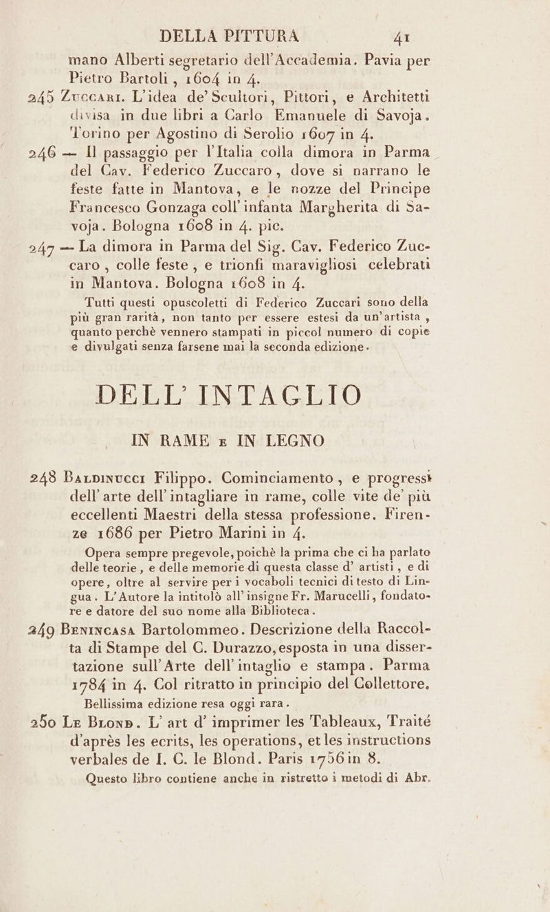 mano Alberti segretario dell’Accademia. Pavia per Pietro Bartoli, 1604 in 4. 245 Zuccari. L'idea de’ Sculitori, Pittori, e Architetti divisa in due libri a Carlo Emanuele di Savoja. Torino per Agostino di Serolio 1607 in 4. 246 — Il passaggio per l’Italia colla dimora in Parma del Cav. Federico Zuccaro, dove si narrano le feste fatte in Mantova, e le nozze del Principe Francesco Gonzaga coll’ infanta Margherita di Sa- voja. Bologna 1608 in 4. pic. 247 — La dimora in Parma del Sig. Cav. Federico Zue- caro , colle feste , e trionfi maravigliosi celebrati in Mantova. Bologna 1608 in 4. Tutti questi opuscoletti di Federico Zuccari sono della più gran rarità, non tanto per essere estesi da un'artista , quanto perchè vennero stampati in piccol numero di copie e divulgati senza farsene mai la seconda edizione - DELL'INTAGLIO IN RAME x IN LEGNO 243 Barpinucci Filippo. Cominciamento , e progressi dell’arte dell’intagliare in rame, colle vite de’ più eccellenti Maestri della stessa professione. Firen- ze 1686 per Pietro Marini in 4. Opera sempre pregevole, poichè la prima che ci ha parlato delle teorie, e delle memorie di questa classe d’ artisti, e di opere, oltre al servire peri vocaboli tecnici di testo di Lin- gua. L'Autore la intitolò all’ insigne Fr. Marucelli, fondato» re e datore del suo nome alla Biblioteca. 2459 Benincasa Bartolommeo. Descrizione della Raccol- ta di Stampe del G. Durazzo, esposta in una disser- tazione sull’Arte dell’intaglio e stampa. Parma 1784 in 4. Col ritratto in principio del Collettore, Bellissima edizione resa oggi rara . 250 Le BLonp. L'art d’ imprimer les Tableaux, Traité d’après les ecrits, les operations, et les instructions verbales de I. C. le Blond. Paris 1756 in 8. Questo libro contiene anche in ristretto i metodi di Abr.