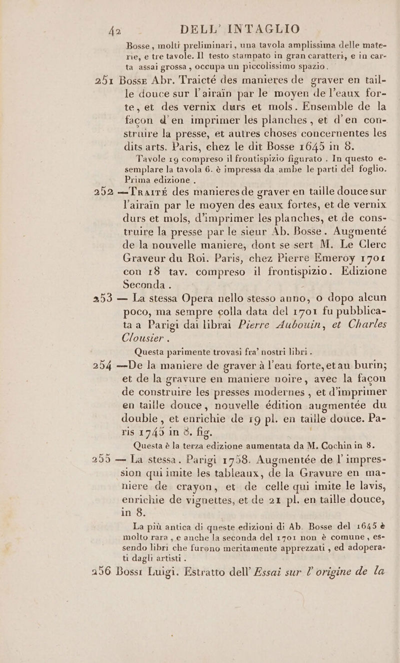 Bosse, molti preliminari, una tavola amplissima delle mate- rie, e tre tavole. Il testo stampato in gran caratteri; e in car- ta assai grossa , occupa un piccolissimo spazio. 251 Bosse Abr. Traicté des manieres de graver en tail- le douce sur l’airain par le moyen de l’eaux for- te, et des vernix durs et mols. Ensemble de la facon e'en imprimer les planches , et d’en con- struire la presse, et autres choses concernentes les dits arts. Paris, chez le dit Bosse 1645 in 8. Tavole 19 compreso il frontispizio figurato . In questo e- semplare la tavola 6. è impressa da ambe le parti del foglio. Prima edizione . 252 —Trairé des manieresde graver en taille douce sur l’airain par le moyen des eaux fortes, et de vernix durs et mols, d’imprimer les planches, et de cons- truire la presse par le sienr Ab. Bosse. Augmenté de la nouvelle maniere, dont se sert M. Le Clerc Graveur du Roi. Paris, chez Pierre Emeroy 1701 con 18 tav. compreso il ROM IO . Edizione Seconda . 253 — La stessa Opera nello stesso anno, 0 dopo alcun poco, ma sempre colla data del 1701 fu pubblica- ta a Parigi dai librai Pierre Aubouin, et Charles Clousier . ; Questa parimente trovasi fra’ nostri libri . 254 —De la maniere de graver à l’eau forte, etau burm; et de la gravure en maniere noire, avec la facon de construire les presses modernes , et d'imprimer en taille douce, nouvelle édition augmentée du double, et efiitclie de 19 pl. en taille douce. Pa- ris 1745 in 3. fio. Questa è la terza edizione aumentata ut M. Cochin in 8. 299 — La stessa. Parigi 1758. Augmentée de l’ impres- sion qui imite les tableaux, de la Gravure en ma- niere de crayon, et de celle qui imite le lavis, enrichie de vignettes, et de 21 pl. en taille douce, in 8. La più antica di queste edizioni di Ab. Bosse del 1645 è molto rara, e anche la seconda del 1701 non è comune, es- sendo libri vati. furono meritamente apprezzati , ed adopera- ti dagli artisti . 256 Bossi Luigi. Estratto dell’ Essai sur l origine de la