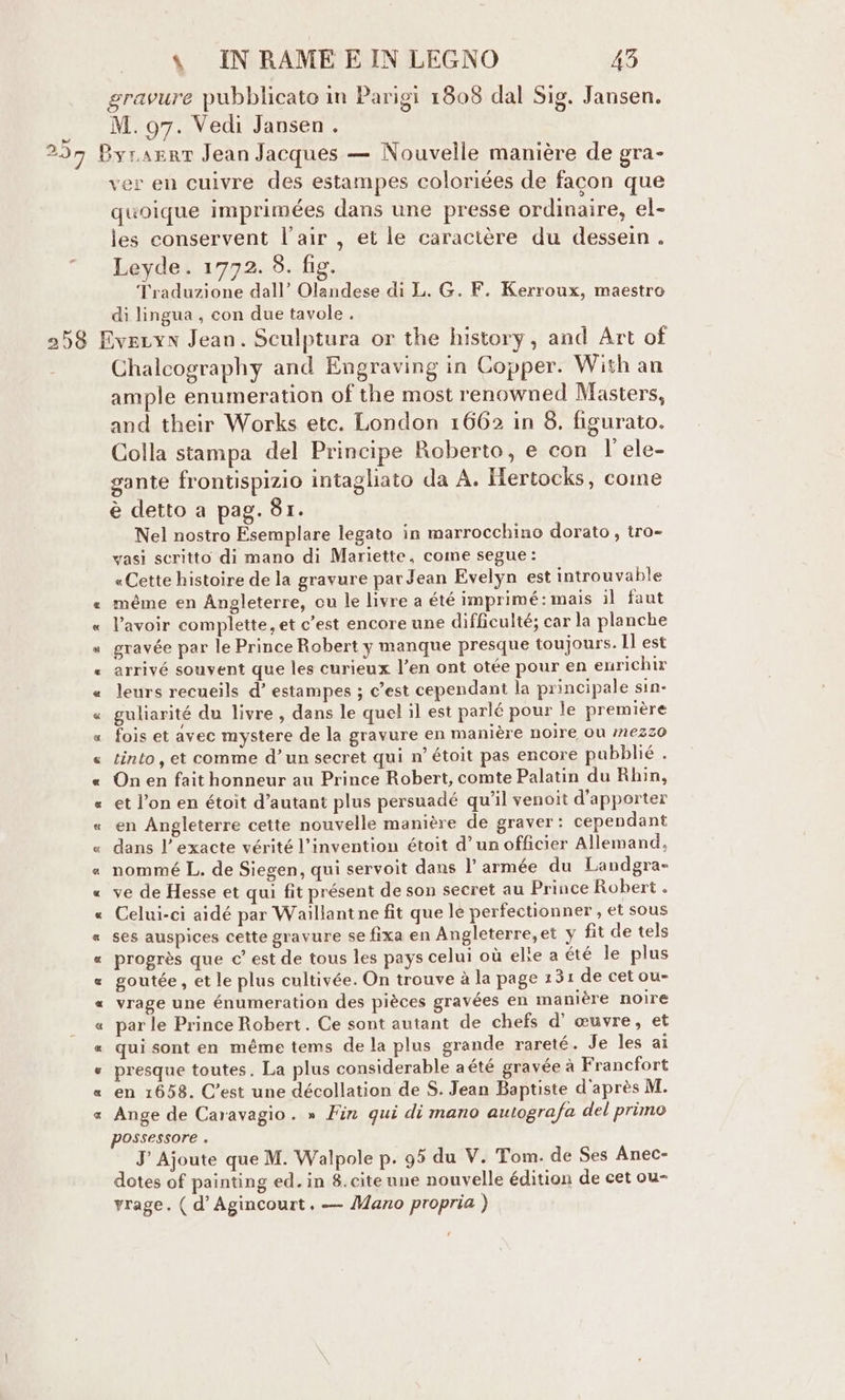 % INRAMEEINLEGNO 45 gravure pubblicato in Parigi 1808 dal Sig. Jansen. M. 97. Vedi Jansen . ver en cuivre des estampes coloriées de facon que quoique imprimées dans une presse ordinaire, el- les conservent l’air , ei le caractère du dessein . Leyde. 1772. 8. fig. Traduzione dall’ Olandese di L. G. F. Kerroux, maestro di lingua, con due tavole . Chalcography and Engraving in Copper. With an ample enumeration of the most renowned Masters, and their Works etc. London 1662 in 8. figurato. Colla stampa del Principe Roberto, e con l’ele- gante frontispizio intagliato da A. Hertocks, come è detto a pag. 81. Nel nostro Esemplare legato in marrocchino dorato, tro- vasi scritto di mano di Mariette, come segue: «Cette histoire de la gravure par Jean Evelyn est introuvable gravée par le Prince Robert y manque presque toujours. Il est arrivé souvent que les curieux l’en ont otée pour en enrichir leurs recueils d’ estampes ; c'est cependant la principale sin- guliarité du livre, dans le quel il est parlé pour le première fois et avec mystere de la gravure en manière noire ou 726220 tinto, et comme d’un secret qui n° étoit pas encore pubblié . On en fait honneur au Prince Robert, comte Palatin du Rhin, et l’on en étoit d’autant plus persuadé qu'il venoit d’apporter en Angleterre cette nouvelle manière de graver: cependant dans l’exacte vérité l’invention étoit d’ un officier Allemand, nommé L. de Siegen, qui servoit dans l’ armée du Landgra- ve de Hesse et qui fit présent de son secret au Prince Robert . Celui-ci aidé par Waillantne fit que le perfectionner , et sous ses auspices cette gravure se fixa en Angleterre,et y fit de tels progrès que c’ est de tous les pays celui où elie a été le plus goutée, et le plus cultivée. On trouve à la page 131 de cet ou- vrage une énumeration des pièces gravées en manière noire par le Prince Robert. Ce sont autant de chefs d’ euvre, et qui sont en méme tems de la plus grande rareté. Je les ai presque toutes. La plus considerable a été gravée à Francfort en 1658. C'est une décollation de S. Jean Baptiste d'après M. Ange de Caravagio . » Fin qui di mano autografa del primo possessore . J Ajoute que M. Walpole p. 95 du V. Tom. de Ses Anec- dotes of painting ed. in 8. cite une nouvelle édition de cet ou- yrage. ( d’ Agincourt. — Mano propria )