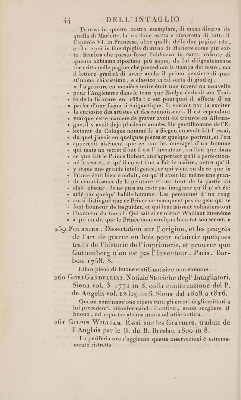 Trovasi in questo nostro esemplare, di mano diversa da quella di Mariette, la versione esatta e ricorretta di tutto il Capitolo VI. in Francese, oltre quella delle due pagine 130, e 131. e poi in fine ripiglia di mano di Mariette come più sot- to . Sembra che questo fosse l’abbozzo in carta volante di quanto abbiamo riportato più sopra, da lui diligentemente trascritto nelle pagine che precedono la stampa del testo , ma il lettore gradirà di avere anche il primo pensiere di que- st uomo chiarissimo , e classico in tal sorta di giudizj. « La gravure en manière noire étoit une invention nouvelle « pour l’Angleterre dans le tems que Evelyn écrivoit son Trai- « té de la Gravure en 1662: c’ est pourquoi il affecte d’ en « parler d’une fagon si énigmatique. Il vouloit par là exciter « la curiosité des artistes et des connoisseurs. Il est cependant « vrai que cette manière de graver avoit été trouvée en Allema- « gne,il y avoit deja plusieurs années. Un gentilhomme de l’E- « lectorat de Cologne nommé L. à Siegen en avoit fait l’ essai, « du quel j’avois eu quelques pièces et quelque portrait, et l'on « appercoit aisément que ce sont les ouvrages d'un homme « qui tente un secret d’ont il est l’inventear , au lieu que dans « ce que fait le Prince Robert,on s'appercoit qu'il a perfection- ‘« né le secret, et qu'il en est tout à fait le maitre, ontre qu’ il « y regne une grande intelligence, ce qui vient ou de ce que le « Prince étoit bien conduit, ou qu' il avoit lut méme une gran- « de connoissance de la peinture et sur tout de la partie du « clair obscur. Je ne puis au reste pas imaginer qu’ il n’ait été « aidé par quelqu’ habile homme . Les personnes d’ un rang «_aussì distingué que ce Prince ne manquent pas de gens qui se « font honneur de les guider, et qui leurlaissent volontiers tout « l’honneur du travail. Qui sait si ce n’étoit Waillant lui-méme à qui on dit que le Prince communiqua bien tot son secret. « 259 Fournier . Dissertation sur l’ origine, et les progrès de l’art de graver en bois pour éclaircir quelques traits de l'historie de l’imprimerie, et prouver que Guttemberg n'en est pas l’inventeur. Paris. Bar- bou 1758. 8. Libro pieno di buone e utili notizie e non comune . 260 GoriGaxnpeLLINI. Notizie Storiche degl’ Intagliatori. Siena vol. 3 1771 in 8. colla continuazione del P. de Angelis vol. 12 leg. in 6. Siena dal 1308 a 1816. Questa continuazione ripete tutti gli errori degliscrittori a lui precedenti, riconfermando il cattivo, senza scegliere il buono , od apportar alcuna nuova od utile notizia. 261 Giupin WinLiam. Essai sur les Gravures, traduit de I Anglais par le B. de B. Breslau 1800 in 8. La periferia ove S' aggirano queste osservazioni è estrema» mente ristretta .