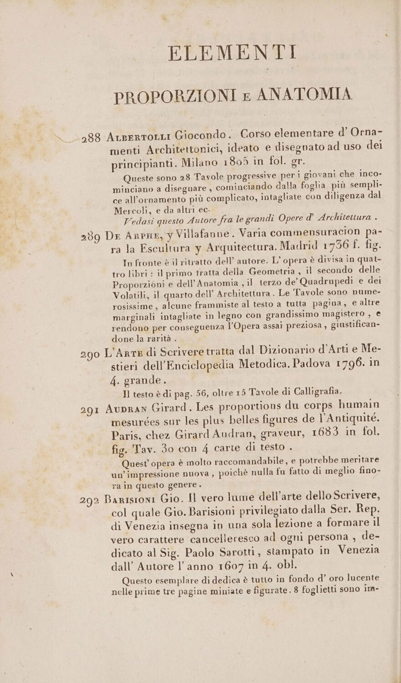 ELEMENTI PROPORZIONI £ ANATOMIA 388 AteertoLLI Giocondo. Corso elementare d’ Orna- menti Architettonici, ideato e disegnato ad uso del principianti. Milano 1805 in fol. gr. Queste sono 28 Tavole progressive peri giovani che inco- minciano a disegnare , cominciando dalla foglia più sempli- ce all’ornamento più complicato, intagliate con diligenza dal Mercoli, e da altr ec. Vedasi questo Autore fra le grandi Opere d° Architettura . 259 DE ARPHE, y Villafanne. Varia commensuracion pa- ra la Escultura y Arquitectura. Madrid 1756 f. fig. In fronte è il ritratto dell’ autore. L' opera è divisa in quat- tro libri : il primo tratta della Geometria, il secondo delle Proporzioni e dell Anatomia , il terzo de’ Quadrupediì e dei Volatili, 11 quarto dell’ Architettura. Le Tavole sono nume- rosissime, alcune frammiste al testo a tutta pagina, e altre marginali intagliate in legno con grandissimo magistero , € rendono per conseguenza l'Opera assai preziosa, giustifican- done la rarità . L'Arme di Scrivere tratta dal Dizionario d'Arti e Me- stieri dell’Enciclopedia Metodica. Padova 1796. in 4. grande. I] testo è di pag. 56, oltre 15 Tavole di Calligrafia. 291 AUDRAN Girard. Les proportions du corps humain mesurges sur les plus belles figures de l'Antiquité. Paris, chez Girard Audran, graveur, 1633 in fol. fig. Tav. do con 4 carte di testo . Quest’ opera è molto raccomandabile, e potrebbe meritare un’impressione nuova , poichè nulla fu fatto di meglio fino- 290 ra in questo genere. 292 Barisioni Gio. Il vero lume dell’arte dello Scrivere, col quale Gio. Barisioni privilegiato dalla Ser. Rep. di Venezia insegna in una sola lezione a formare il vero carattere cancelleresco ad ogni persona , de- dicato al Sig. Paolo Sarotti, stampato in Venezia dall’ Autore l’anno 1607 in 4. obl. Questo esemplare di dedica è tutto in fondo d’ oro lucente