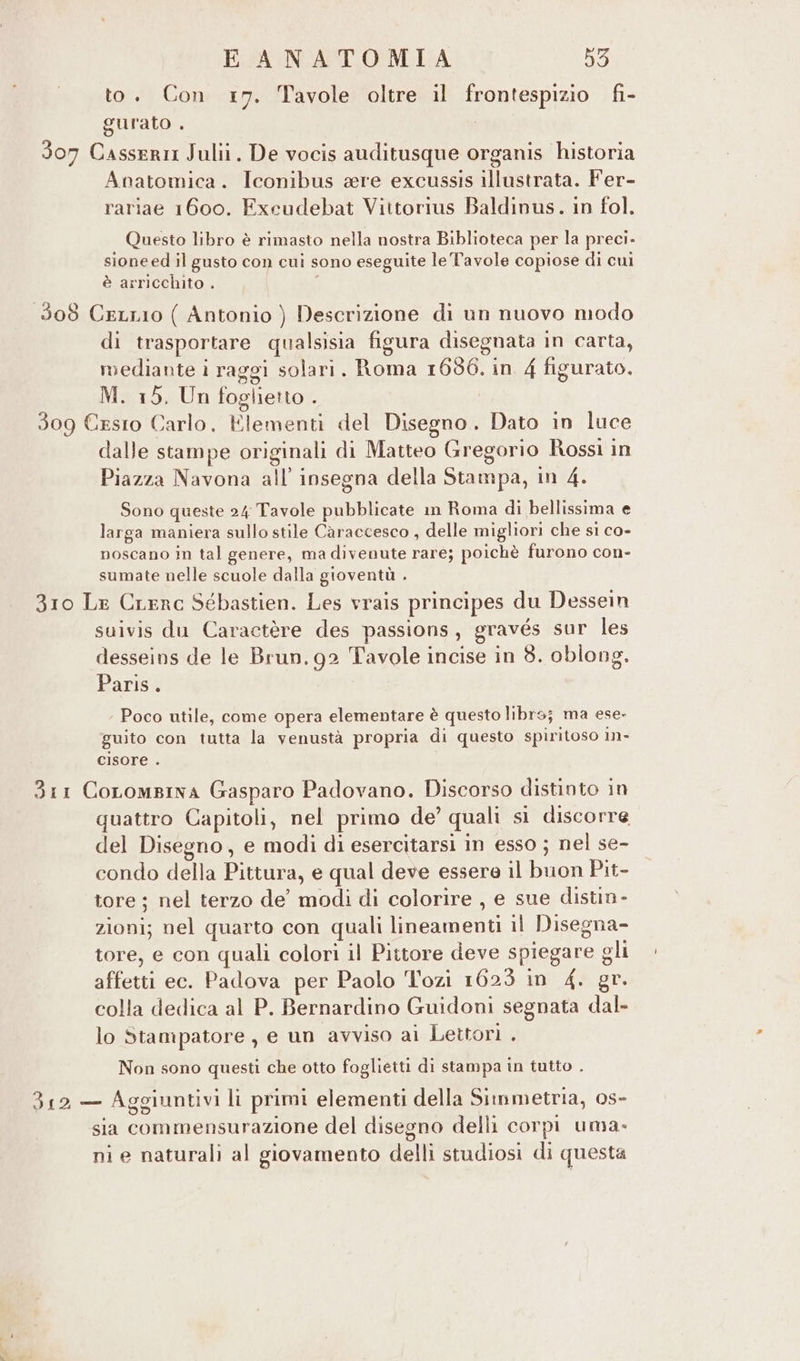 to. Con 17. Tavole oltre il frontespizio fi- gurato . : 307 Casseri Julii. De vocis auditusque organis historia Anatomica. Iconibus ere excussis illustrata. Fer- rariae 1600. Excudebat Viitorius Baldinus. in fol, Questo libro è rimasto nella nostra Biblioteca per la preci- sione ed il gusto con cui sono eseguite le Tavole copiose di cui è arricchito . 308 CeLLio ( Antonio ) Descrizione di un nuovo modo di trasportare qualsisia figura disegnata in carta, mediante i raggi solari. Roma 1686. in. 4 figurato. M. 15, Un foglietto . 309 Cesto Carlo. Elementi del Disegno. Dato in luce dalle stampe originali di Matteo Gregorio Rossi in Piazza Navona all’ insegna della Stampa, in 4. Sono queste 24 Tavole pubblicate im Roma di bellissima e larga maniera sullo stile Caraccesco , delle migliori che si co- noscano in tal genere, ma divenute rare; poichè furono con- sumate nelle scuole dalla gioventù . 310 Le Crerc Sébastien. Les vrais principes du Dessein suivis du Caractère des passions, gravés sur les desseins de le Brun, 92 Tavole incise in 8. oblong. Paris® Poco utile, come opera elementare è questo libro; ma ese- guito con tutta la venustà propria di questo spiritoso in- cisore . Sir Coromsina Gasparo Padovano. Discorso distinto in quattro Capitoli, nel primo de’ quali si discorre del Disegno, e modi di esercitarsi in esso ; nel se- condo della Pittura, e qual deve essere il buon Pit- tore ; nel terzo de’ modi di colorire , e sue distin- zioni; nel quarto con quali lineamenti il Disegna- tore, e con quali colori il Pittore deve spiegare gli affetti ec. Padova per Paolo Tozi 1623 in 4. gr. colla dedica al P. Bernardino Guidoni segnata dal. lo Stampatore, e un avviso ai Lettori . Non sono questi che otto foglietti di stampa in tutto . 312 — Aggiuntivi li primi elementi della Simmetria, os- sia commensurazione del disegno delli corpi uma- ni e naturali al giovamento delli studiosi di questa