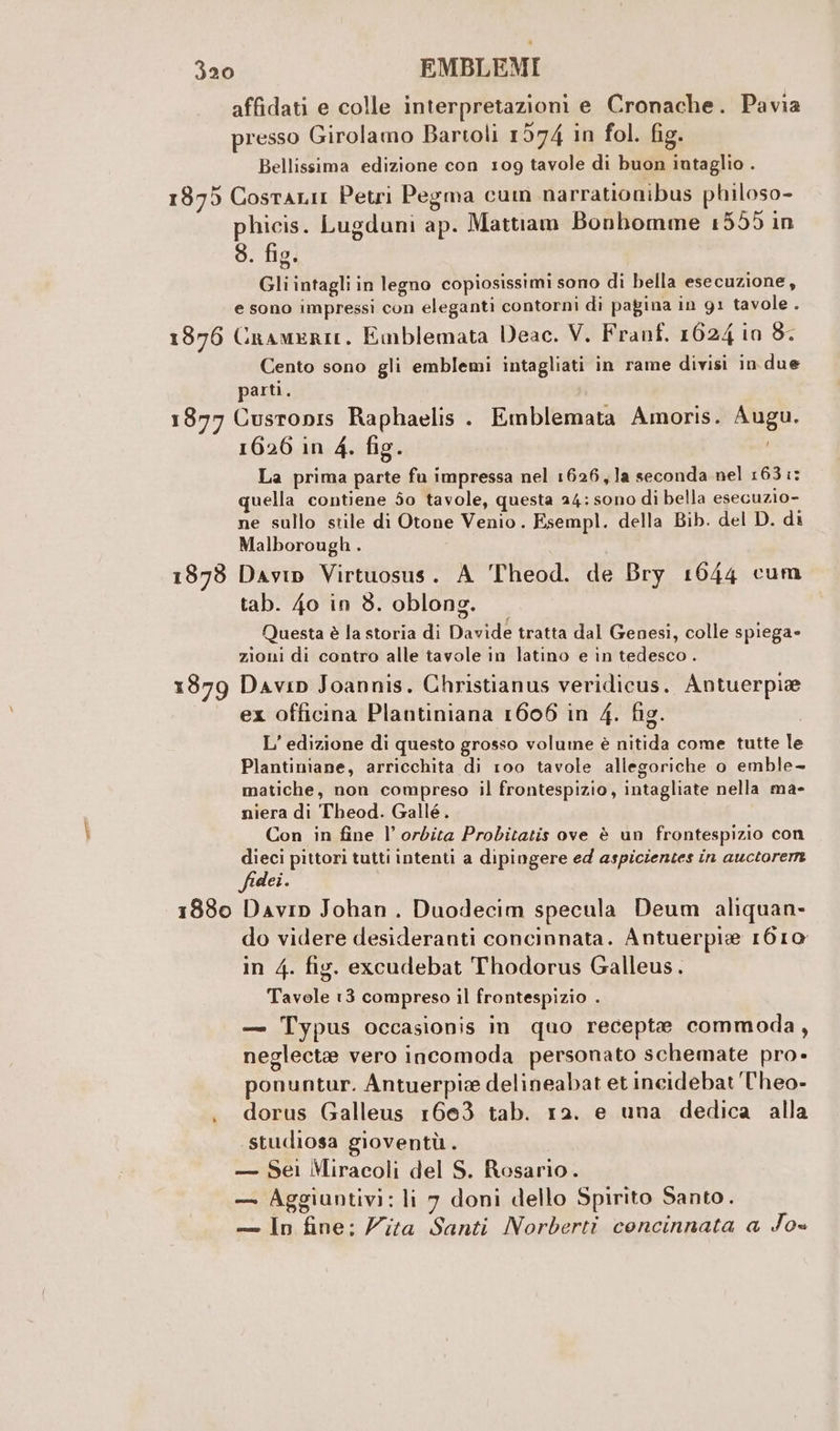 1875 1376 1877 1878 affidati e colle interpretazioni e Cronache. Pavia TANTI . ro) PI presso Girolamo Bartoli 1574 in fol. fig. Bellissima edizione con 109 tavole di buon intaglio . Cosrtanir Petri Pegma cum narrationibus philoso- phicis. Lugduni ap. Mattiam Bonhomme 1555 in s. fig. Gli intagli in legno copiosissimi sono di bella esecuzione, e sono impressi con eleganti contorni di pagina in g1 tavole . Cramerie, Emblemata Deac. V. Franf. 1624 in 8. Cento sono gli emblemi intagliati in rame divisi in due parti. Cusronis Raphaelis . Emblemata Amoris. Augu. 1626 in 4. fig. La prima parte fa impressa nel 1626, la seconda nel 163 :: quella contiene 50 tavole, questa 24: sono di bella esecuzio- ne sullo stile di Otone Venio. Esempl. della Bib. del D. di Malborough. Davip Virtuosus. A Theod. de Bry 1644 cum tab. 40 in 8. oblong. Questa è la storia di Davide tratta dal Genesi, colle spiega» zioni di contro alle tavole in latino e in tedesco. ex officina Plantiniana 1606 in 4. fig. L’ edizione di questo grosso volume è nitida come tutte le Plantiniane, arricchita di 100 tavole allegoriche o emble- matiche, non compreso il frontespizio, intagliate nella ma- niera di Theod. Gallé. Con in fine l’ orbita Probitatis ove è un frontespizio con dieci pittori tutti intenti a dipingere ed aspicientes in auctorere fidei. ‘ do videre desideranti concinnata. Antuerpie 1610 in 4. fig. excudebat Thodorus Galleus. Tavole 13 compreso il frontespizio . — Typus occasionis in quo recepta commoda, neglectae vero incomoda personato schemate pro- ponuntur. Antuerpie delineabat et incidebat T'heo- dorus Galleus 1663 tab. 12. e una dedica alla studiosa gioventù. — Sei Miracoli del S. Rosario. — Aggiuntivi: li 7 doni dello Spirito Santo. — In fine; Zita Santi Norberti concinnata a Jo