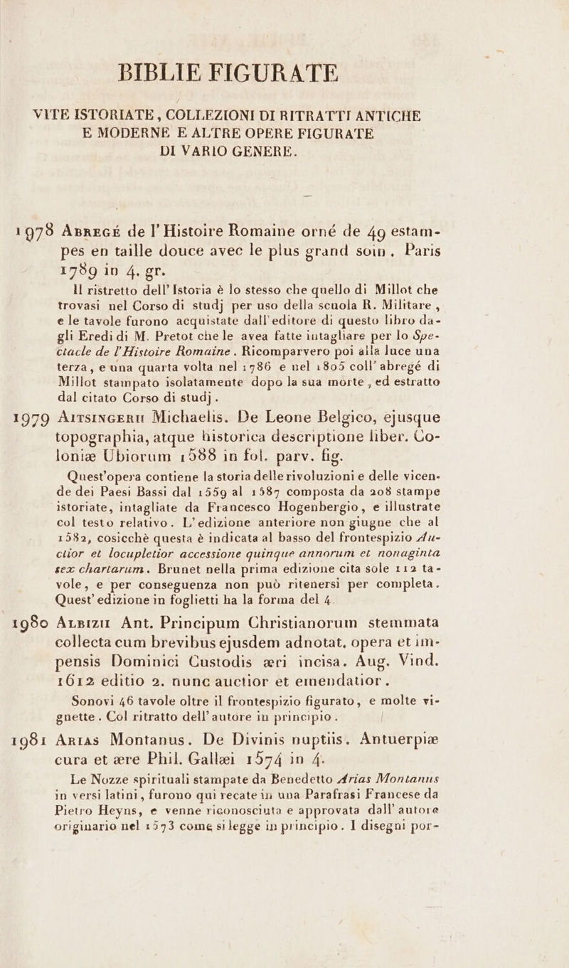 BIBLIE FIGURATE E MODERNE E ALTRE OPERE FIGURATE DI VARIO GENERE. r979 1980 1981 pes en taille douce avec le plus grand soin. Paris 1789 iv 4, gr. Il ristretto dell’ Istoria è lo stesso che quello di Millot che trovasi nel Corso di studj per uso della scuola R. Militare, e le tavole furono acquistate dall'editore di questo libro da- gli Eredi di M. Pretot che le avea fatte intagliare per lo Spe- ctacle de l’Histoire Romaine . Ricomparvero poi alla luce una terza, e una quarta volta nel :786 e nel 1805 coll’ abregé di Millot stampato isolatamente dopo la sua morte , ed estratto dal citato Corso di studj. Arrsinceru Michaelis. De Leone Belgico, ejusque topographia, atque bistorica descriptione liber. Co- lonie Ubiorum 1558 in fol. parv. fig. Quest'opera contiene la storia delle rivoluzioni e delle vicen- de dei Paesi Bassi dal 1559 al 1587 composta da 208 stampe istoriate, intagliate da Francesco Hogenbergio, e illustrate col testo relativo. L'edizione anteriore non giugne che al 1582, cosicchè questa è indicata al basso del frontespizio 4x- cuior et locupletior accessione quinque annorum et nonaginta sex chartarum. Brunet nella prima edizione cita sole 112 ta - vole, e per conseguenza non può ritenersi per completa. Quest’ edizione in foglietti ha la forma del 4. ALsizia Ant. Principum Christianorum stemmata collecta cum brevibus ejusdem adnotat. opera et im- pensis Dominici Custodis ari incisa. Aug. Vind. 1612 editio 2. nunc auctior et emendatior. Sonovi 46 tavole oltre il frontespizio figurato, e molte vi- gnette . Col ritratto dell’ autore in principio . Arras Montanus. De Divinis nuptuis. Antuerpie cura et ere Phil. Gallei 1574 in 4. Le Nozze spirituali stampate da Benedetto Arias Montanus in versi latini, furono qui recate in una Parafrasi Francese da Pietro Heyns, e venne riconosciuta e approvata dall’ autore originario nel 1573 come silegge in principio. I disegni por-