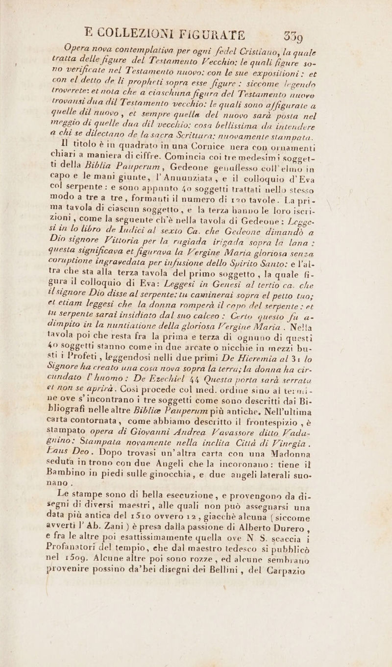 Opera nova contemplativa per ogni fedel Cristiano, la quale tratta delle figure del Testamento Vecchio: le quali figure so- no verificate nel Testamento nuovo: con le sue exposilioni : et con el detto de li propheti sopra esse figure : siccome legendo troverete: et nota che a ciaschuna figura del Testamento nuore trovansi dua dil Testamento vecchio: le quali sono affigurate a quelle dil nuovo, et sempre quella del nuovo sarà posta nel meggio di quelle dua dil vecchio: cosa bellissima da intendere a chi se dilectano de la sacra Scrittura: nuovamente stampata. Il titolo è in quadrato in una Cornice nera con ornamenti chiari a maniera di ciffre. Comincia coi tre medesimi sogget- ti della Biblia Pauperum, Gedeone geuuflesso coll’ elmo in capo e le mani giunte, l’Anuunziata, e il colloquio d’ Eva col serpente: e sono appunto 40 soggetti trattati nello stesso modo a tre a tre, formanti il numero di 120 tavole. La pri- ma tavola di ciascun soggetto, e la terza banno le loro iseri- zioni, come la seguente ch'è nella tavola di Gedeone : Legge- st în lo libro de ludici al sexto Ca. che Gedeone dimandò a Dio signore Vittoria per la rugiada irigada sopra la lana : questa significava et figurava la Vergine Maria gloriosa senza coruptione ingravedata per infusione dello Spirito Santo: e V’al- tra che sta alla terza tavola del primo soggetto , la quale fi- gura il colloquio di Eva: Leggesi in Genesi al tertio ca. che il signore Dio disse al serpente: tu caminerai sopra el petto tuo; et etiam leggesi che la donna romperà il capo del serpente : et tu serpente sarai insidiato dal suo calceo : Certo questo fu a- dimpito în la nuntiatione della gloriosa Vergine Maria . Nelta tavola poi che resta fra la prima e terza di ognuno di questi 40 soggetti stanno come in due arcate o nicchie in mezzi bu- sti 1 Profeti, leggendosi nelli due primi De Hieremia al 31 lo Signore ha creato una cosa nova sopra la terra; la donna ha cir- cundato l’ huomò: De Ezechiel 44 Questa porta sarà serrate et non se aprirà. Così procede col med. ordine sino al termi - ne ove s'incontrano i tre soggetti come sono descritti dai Bi- bliografi nelle altre Biblie Pauperum più antiche, Nell’ultima carta contornata, come abbiamo descritto il frontespizio , è stampato opera di Giovanni Andrea Vavassore ditto Vada- gnino: Stampata novamente nella inclita Città di Vinegia . Eaus Deo . Dopo trovasi un’altra carta con una Madonna seduta in trono con due Angeli che la incoronano: tiene il Bambino in piedi sulle ginocchia, e due angeli laterali suo- nano . Le stampe sono di bella esecuzione, e provengono da di- segni di diversi maestri, alle quali non può assegnarsi una data più antica del 1510 ovvero 12, giacchè alcuna (siccome avverti l’ Ab. Zani ) è presa dalla passione di Alberto Durero ; e fra le altre poi esattissimamente quella ove N. S. scaccia i Profanatori del tempio, che dal maestro tedesco si pubblicò nel 1509. Alcune altre poi sono rozze, ed alcune sembrano provenire possino da’bei disegni dei Bellini, del Carpazio