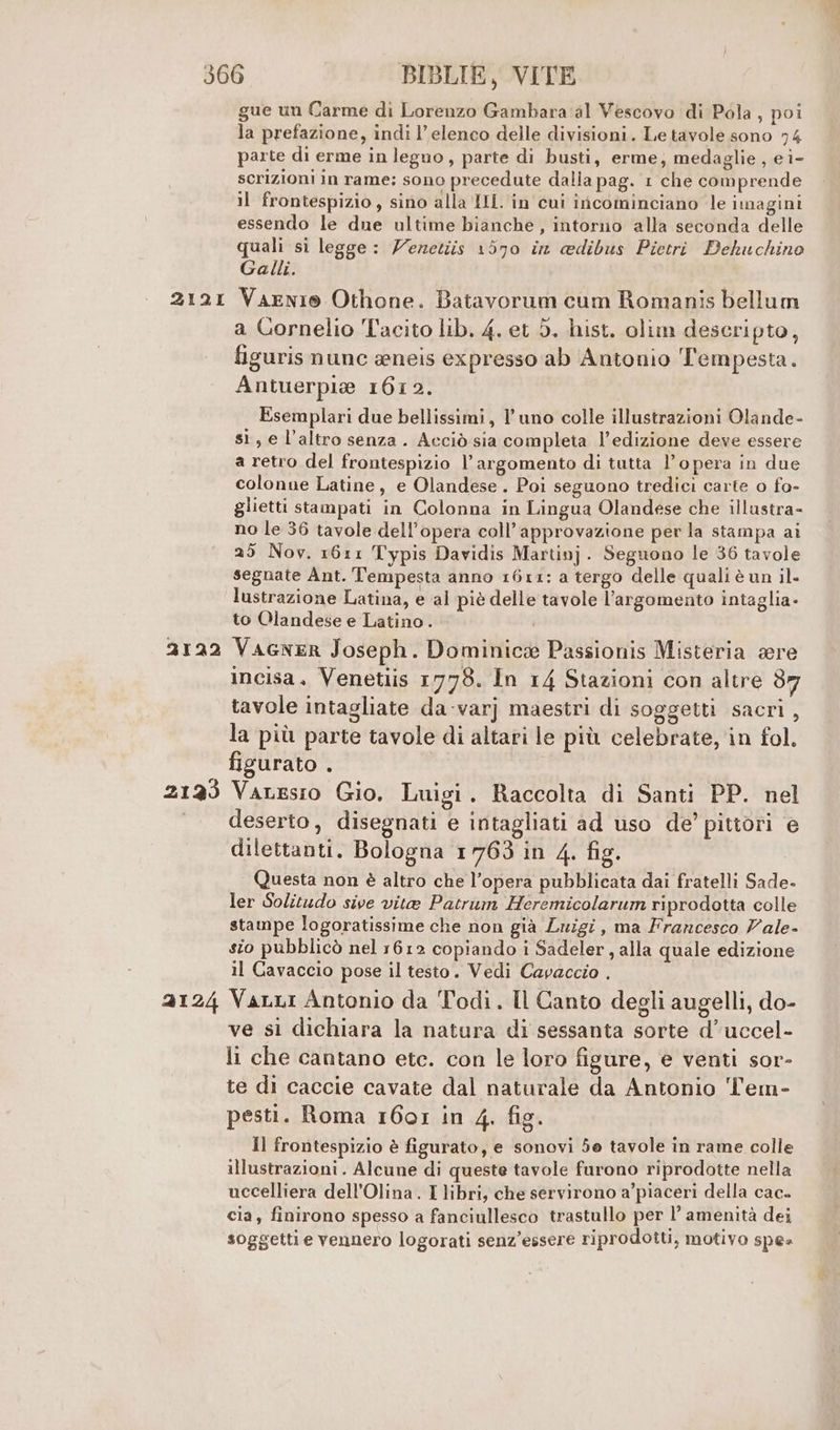 212I 2122 2123 2124 gue un Carme di Lorenzo Gambara al Vescovo di Pola , poi la prefazione, indi l'elenco delle divisioni. Le tavole sono 74 parte di erme in legno, parte di busti, erme; medaglie , e i- scrizioni in rame; sono precedute dalia pag. 1 che comprende il frontespizio, sino alla IHL. in cui incominciano le imagint essendo le due ultime bianche, intorno alla seconda delle quali si legge: Zenetiis 1570 in adibus Pietri Dehuchino Galli. VaenI® Othone. Batavorum cum Romanis bellum a Cornelio Tacito lib. 4. et 5. hist. olim desceripto, figuris nunc eneis expresso ab Antonio Tempesta. Antuerpie 1612. Esemplari due bellissimi, l'uno colle illustrazioni Olande- sì, e l’altro senza. Acciò sia completa l'edizione deve essere a retro del frontespizio l'argomento di tutta l’opera in due colonne Latine, e Olandese. Poi seguono tredici carte o fo- glietti stampati in Colonna in Lingua Olandese che illustra- no le 36 tavole dell’opera coll’approvazione per la stampa ai 29 Nov. 1611 Typis Davidis Martin]. Seguono le 36 tavole segnate Ant. Tempesta anno 1611: a tergo delle quali è un il. lustrazione Latina, e al piè delle tavole l'argomento intaglia- to Olandese e Latino . Vacner Joseph. Dominic: Passionis Misteria sere incisa. Venetiis 1778. In 14 Stazioni con altre d7 tavole intagliate da -varj maestri di soggetti sacri, la più parte tavole di altari le più celebrate, in fol. figurato . VaLesio Gio. Luigi. Raccolta di Santi PP. nel deserto, disegnati e intagliati ad uso de’ pittori e dilettanti. Bologna 1763 in 4. fig. Questa non è altro che l’opera pubblicata dai fratelli Sade- ler Solitudo sive vita Patrum Heremicolarum riprodotta colle stampe logoratissime che non già Luigi, ma Francesco Vale- sio pubblicò nel 1612 copiando i Sadeler, alla quale edizione il Cavaccio pose il testo. Vedi Capaccio . Vanni Antonio da Todi. Il Canto degli augelli, do- ve si dichiara la natura di sessanta sorte d’uccel- li che cantano ete. con le loro figure, e venti sor- te di caccie cavate dal naturale da Antonio T'em- pesti. Roma 1601 in 4. fig. Il frontespizio è figurato, e sonovi 5e tavole in rame colle illustrazioni. Alcune di queste tavole furono riprodotte nella uccelliera dell’Olina. I libri, che servirono a’piaceri della cac- cia, finirono spesso a fanciullesco trastullo per ci amenità dei soggetti e vennero logorati senz’essere riprodotti, motivo spes