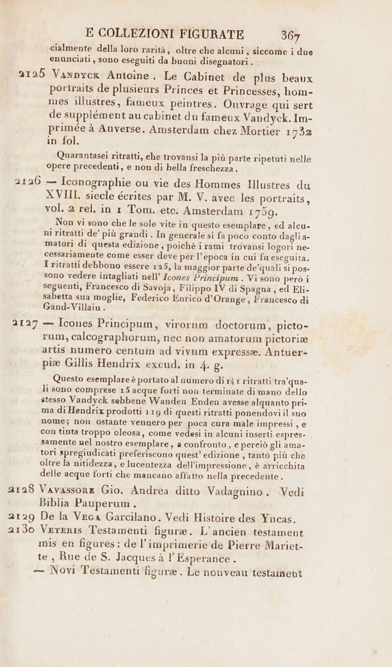 cialmente della loro rarità s Oltre che alcuni, siccome i due enunciati , sono eseguiti da buoni disegnatori . 2125 Vanpyck Antoine. Le Cabinet de plus beaux portraits de plusieurs Princes et Princesses, hom- mes illustres, fameux peintres. Ouvrage qui sert de supplément au cabinet du fameux Vandyck. Im- primée à Anverse. Amsterdam chez Mortier 1732 in fol. Quarantasei ritratti, che trovansi la più parte ripetuti nelle opere precedenti, e non di bella freschezza. 2126 — Iconographie ou vie des Hommes Illustres du XVIII siecle écrites par M. V. avec les portraits, vol. 2 rel. in 1 Tom. etc: Amsterdam 1759. Non vi sono che le sole vite in questo esemplare , ed alcu- ni ritratti de’ più grandi. In generale si fa poco conto dagli a- matori di questa edizione, poichè i rami trovansi logori ne- cessariamente come esser deve per l’epoca in cui fu eseguita. I ritratti debbono essere 125, la maggior parte de’quali si pos- sono vedere intagliati nell’ Zcores Principum . Vi sono però i seguenti, Francesco di Savoja, Filippo IV di Spagna, ed Eli- sabetta sua moglie, Federico Enrico d'Orange, Francesco di Gand-Villain. 2127 — Icones Principum, virorum doctorum, picto- rum, calcographorum, nec non amatorum pictorie artis numero centum ad vivum express, Antuer- piee Gillis Hendrix excud, in 4. g. Questo esemplare è portato al numero di 14 1 ritratti tra'qua- li sono comprese 15 acque forti non terminate di mano dello stesso Vandyck sebbene Wanden Enden avesse alquanto pri- ma di Hendrix prodotti 119 di questi ritratti ponendovi il suo nome; non ostante vennero per poca cura male impressi, e con tinta troppo oleosa, come vedesi in alcuni inserti espres- samente nel nostro esemplare, a confronto, e pereiò gli ama- tori spregiudicati preferiscono quest’ edizione , tanto più che oltre la nitidezza, e lucentezza dell’impressione, è arricchita delle acque forti che mancano affatto nella precedente . 2128 Vavassone Gio. Andrea ditto Vadagnino. Vedi Biblia Pauperum . 2129 De la Vega Garcilano. Vedi Histoire des Yncas, 2130 Vereris Testamenti figure. L’ancien testament mis en figures: de l’imprimerie de Pierre Mariet- te , Rue de S. Jacques à l’Esperance . -— Novi Testamenti figure. Le nouveau testament