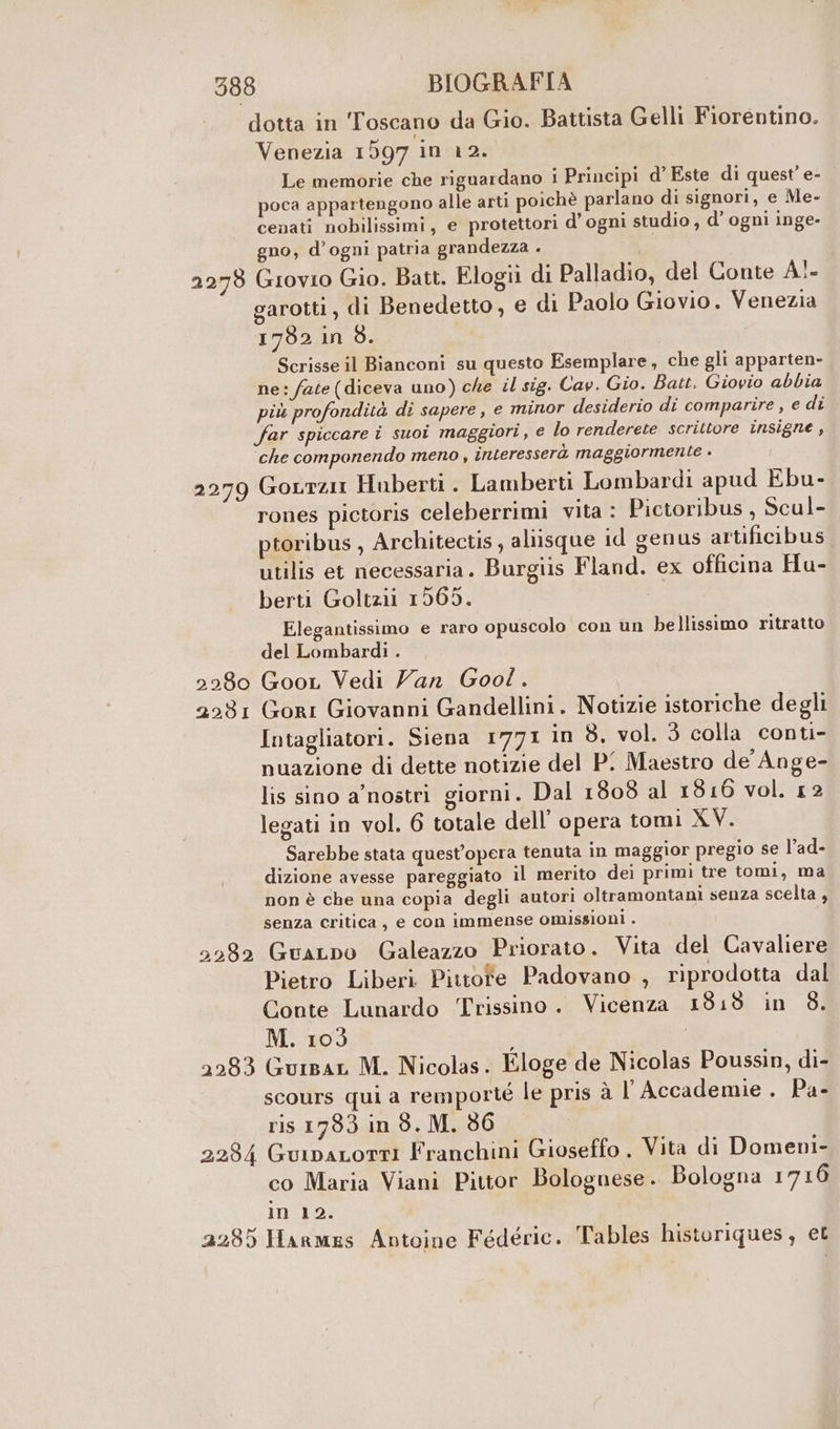 Venezia 1597 in 12. Le memorie che riguardano i Principi d' Este di quest’ e- poca appartengono alle arti poichè parlano di signori, e Me- cenati nobilissimi, e protettori d’ ogni studio , d'ogni inge- gno, d’ogni patria grandezza . garotti, di Benedetto, e di Paolo Giovio. Venezia 1782 in 8. Scrisse il Bianconi su questo Esemplare, che gli apparten- ne: fate (diceva uno) che il sig. Cav. Gio. Batt. Giovio abbia più profondità di sapere, e minor desiderio di comparire , e di far spiccare i suoi maggiori, e lo renderete scrittore insigne, ‘che componendo meno, interesserà maggiormente . 2280 2231 2262 rones pictoris celeberrimi vita: Pictoribus, Scul- ptoribus , Architectis, aliisque id genus artificibus utilis et necessaria. Burgiis Fland. ex officina Hu- berti Goltzii 1565. Elegantissimo e raro opuscolo con un bellissimo ritratto del Lombardi. , Goor Vedi Van Goo! . Gori Giovanni Gandellini. Notizie istoriche degli Intagliatori. Siena 1771 in 8. vol. 3 colla conti- nuazione di dette notizie del P! Maestro de Ange- lis sino a’ nostri giorni. Dal 1808 al 1816 vol. 12 legati in vol. 6 totale dell’ opera tomi XV. Sarebbe stata quest'opera tenuta in maggior pregio se l’ad- dizione avesse pareggiato il merito dei primi tre tomi, ma non è che una copia degli autori oltramontani senza scelta, senza critica, e con immense omissioni . GuaLpo Galeazzo Priorato. Vita del Cavaliere Pietro Liberi Pittofe Padovano , riprodotta dal Conte Lunardo Trissino. Vicenza 1818 in 8. M. 103 ScOUrs qui a remporté le pris à l'Accademie , Pa- ris 1783 in 8. M. 86 co Maria Viani Pittor Bolognese. Bologna 1710 in 12.