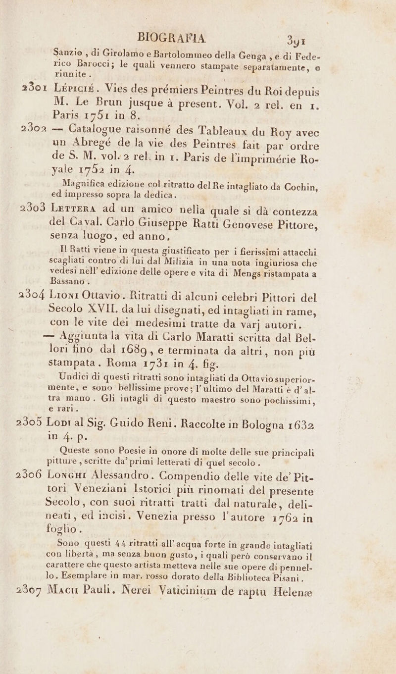 Sanzio , di Girolamo e Bartolommeo della Genga , e di Fede- rico Barocci; le quali vennero stampate separatamente, e riunite . 2301 Lépicié. Vies des prémiers Peintres du Roi depuis M. Le Brun jusque à present. Vol. 2 rel. en 1. Paris 1751 in 8. 2302 — Catalogue raisonné des Tableaux du Roy avec un Abregé de la vie des Peintres fait par ordre de S. M. vol. 2 rel. in 1. Paris de l'imprimérie Ro- yale 1752 in 4. Magnifica edizione col ritratto del Re intagliato da Cochin, ed impresso sopra la dedica. 2303 LerttERA ad un amico nella quale si dà contezza del Ca val. Carlo Giuseppe Ratti Genovese Pittore, senza luogo, ed anno, Il Ratti viene in questa giustificato per i fierissimi attacchi scagliati contro di lui dal Milizia in una nota ingiuriosa che vedesi nell’ edizione delle opere e vita di Mengs ristampata a Bassano . 2304 Lioni Ottavio. Ritratti di alcuni celebri Pittori del .. Secolo XVII, da lui disegnati, ed intagliati in rame, con le vite dei medesimi tratte da Var] autori. — Aggiunta la vita di Carlo Maratti scritta dal Bel- lori fino dal 1689, e terminata da altri, non più stampata. Roma 1731 in 4, fig. Undici di questi ritratti sono intagliati da Ottavio superior- mente, e sono bellissime prove; l’ultimo del Maratti è d’ al- tra mano. Gli intagli di questo maestro sono pochissimi, e rari. 2305 Lopi al Sig. Guido Reni. Raccolte in Bologna 1632 in 4. p. Queste sono Poesie in onore di molte delle sue principali pitture , scritte da° primi letterati di quel secolo . 2306 LoneHI Alessandro. Compendio delle vite de’ Pit- tori Veneziani Istorici più rinomati del presente Secolo , con suoi ritratti tratti dal naturale, deli- neati, ed incisi. Venezia presso l’autore 1762 in foglio . Sono questi 44 ritratti all'acqua forte in grande intagliati con libertà , ma senza buon gusto, i quali però conservano il carattere che questo artista metteva nelle sue opere di pennel- lo. Esemplare in mar. rosso dorato della Biblioteca Pisani, 2307 Macu Pauli. Nerei Vaticinium de rapiu Helena