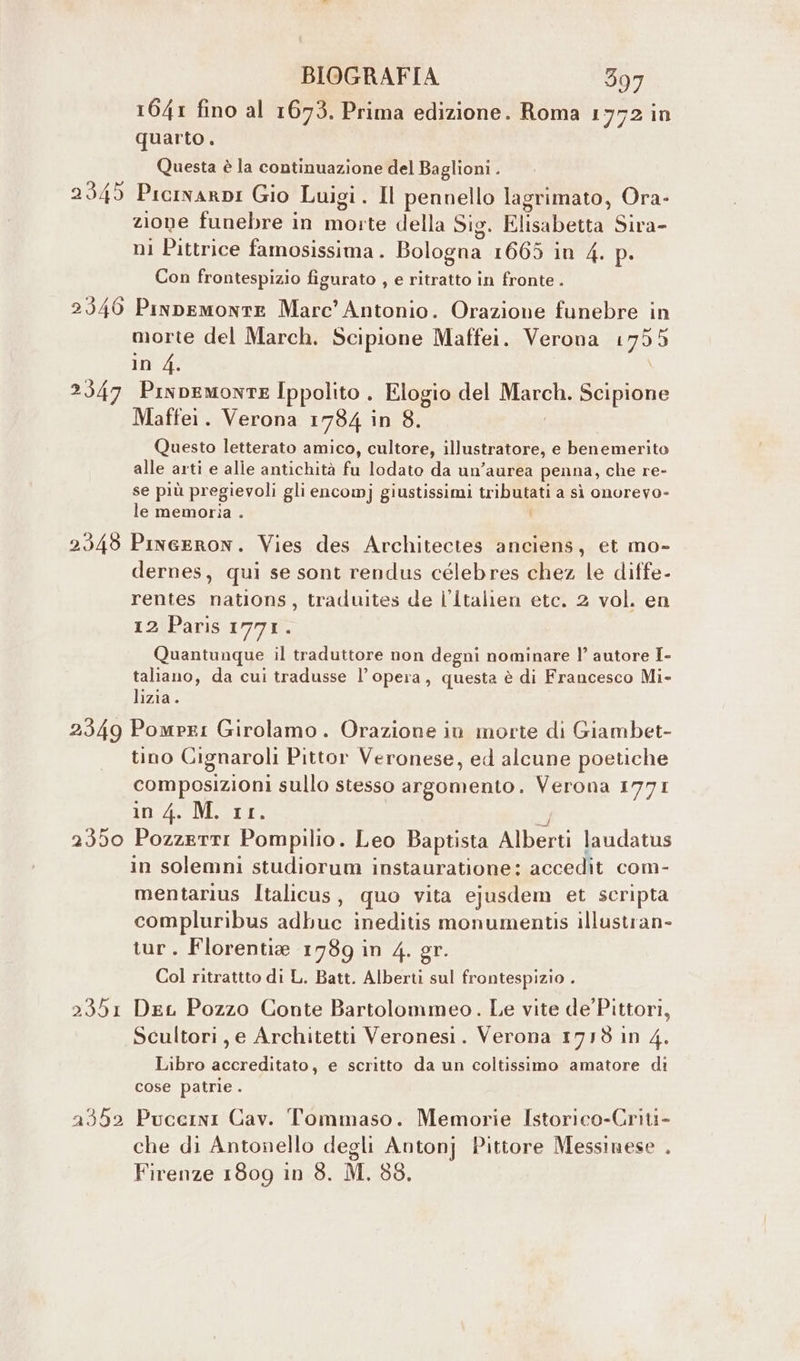 1641 fino al 1673. Prima edizione. Roma 1772 in quarto. Questa è la continuazione del Baglioni . 2345 Picinarpi Gio Luigi. Il pennello lagrimato, Ora- zione funebre in niente della Sig. Elisabetta Sira- ni Pittrice famosissima . Bologna 1665 in 4. p. Con frontespizio figurato , e ritratto in fronte . 2346 Pinpemonte Marc’ Antonio. Orazione funebre in morte del March. Scipione Maffei. Verona 1799 in 4. 2547 Pinpemonte Ippolito . Elogio del LE Scipione Maffei. Verona 1784 in 8. Questo letterato amico, cultore, illustratore, e benemerito alle arti e alle antichità fu lodato da un’aurea penna, che re- se più pregievoli gli encomj giustissimi tributati a sì onorevo- le memoria . 2549 Pineeron. Vies des Architectes anciens, et mo- dernes, qui se sont rendus célebres chez le diffe- rentes nations, traduites de l’Îtalien etc. 2 vol. en 12 Paris 1771. Quantunque il traduttore non degni nominare l’ autore I- taliano, da cui tradusse l’opera, questa è di Francesco Mi- lizia. 2349 Pompei Girolamo. Orazione in morte di Giambet- tino Cignaroli Pittor Veronese, ed alcune poetiche composizioni sullo stesso argomento. Verona 1771 in 4. M. 11. 2350 PozzertI Pompilio. Leo Baptista Alberti laudatus in solemni studiorum instauratione: accedit com- mentarius Italicus, quo vita ejusdem et scripta compluribus adbuc ineditis monumentis illustran- tur. Florentia 1789 in 4. gr. Col ritrattto di L. Batt. Alberti sul frontespizio . 2351 DeL Pozzo Conte Bartolommeo. Le vite de'Pittori, Scultori, e Architetti Veronesi. Verona 1718 in 4. Libro accreditato, e scritto da un coltissimo amatore di cose patrie . 2352 Puccini Cav. Tommaso. Memorie Istorico-Criti- che di Antonello degli Antonj Pittore Messinese . Firenze 1809 in 3. M. 88.