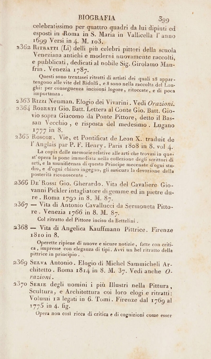 celebratissimo per quattro quadri da lui dipinti ed esposti in «Roma in S, Maria in Vallicella l’anno 1699 Versi in 4. M. 103, Veneziana antichi e moderni nuovamente raccolti, e pubblicati, dedicati al nobile Sig. Girolamo Man- frin. Venezia 1787, Questi sono trentasei ritratti di artisti dei quali 28 appar- tengono alle vite del Ridolfi, e 8 sono nella raccolta del Lon- ghi: per conseguenza incisioni logore , ritoccate, e di poca importanza . 2366 2367 2368 vio sopra Giacomo da Ponte Pittore, detto il Bas- san Vecchio , e risposta del medesimo . Lugano 1777 in 8. | l Anglais par P. F. Henry. Paris 1808 in 8. vol 4. La copia delle memorie relative alle arti che trovasi in que- st' opera la pone immediata nella collezione degli scrittori di arti, e la munificenza di questo Principe mecenate d'ogni stu- dio, e d’ogni chiaro ingegno, gli assicura la devozione della posterità riconoscente , De Ross: Gio. Gherardo. Vita del Cavaliere Gio- vanni Pickler intagliatore digemme ed in pietre du- re. Roma 1792 in 8. M. 87. — Vita di Antonio Cavallucci da Sermoneta Pitto- re. Venezia 1766 in 8. M. 87. Col ritratto del Pittore inciso da Bettelini . — Vita di Angelica Kauffmann Pittrice. Firenze 1810 in 8. Operette ripiene di nuove e sicure notizie s fatte con criti- ca, impresse con eleganza di tipi. Avvi un bel ritratto della pittrice in principio . | SeLva Antonio. Elogio di Michel Sammicheli Ar- chitetto. Roma 1814 in 8. M. 37. Vedi anche 0- razioni. Serie degli uomini i più Illustri nella Pittura, Scultura, e Architettura coi loro elogi e ritratti: Volumi 12 legati in 6. Tomi. Firenze dal 1769 al 1775 in 4. fig. Opera non così ricca di critica e di cognizioni come esser