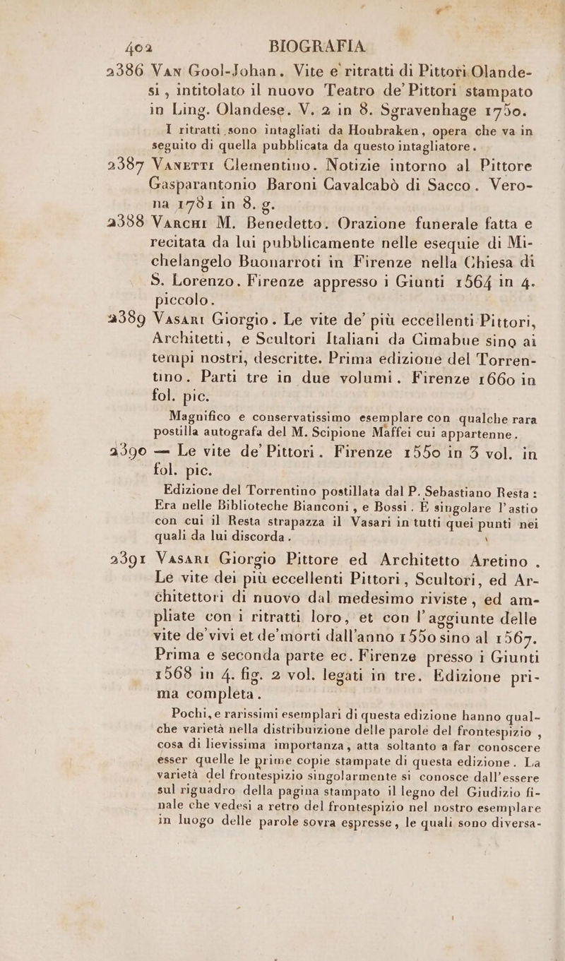 2386 Van Gool-Johan. Vite e ritratti di Pittori Olande- sì , intitolato il nuovo Teatro de Pittori stampato in Ling. Olandese. V. 2 in 8. Sgravenhage 1750. I ritratti sono intagliati da Houbraken, opera che va in seguito di quella pubblicata da questo intagliatore . 2387 Vanerti Clementino. Notizie intorno al Pittore Gasparantonio Baroni Cavalcabò di Sacco. Vero- na 1791 in 83. 9. 2338 Varcai M. Benedetto. Orazione funerale fatta e recitata da lui pubblicamente nelle esequie di Mi- chelangelo Buonarroti in Firenze nella Chiesa di S. Lorenzo. Firenze appresso i Giunti 1564 in 4. piccolo. 2389 Vasari Giorgio. Le vite de’ più eccellenti Pittori, Architetti, e Scultori Italiani da Cimabue sino ai tempi nostri, descritte. Prima edizione del Torren- tino. Parti tre in due volumi. Firenze 1660 in fol. pic. Magnifico e conservatissimo esemplare con qualche rara postilla autografa del M. Scipione Maffei cui appartenne. a390 — Le vite de’ Pittori. Firenze 1550 in 3 vol. in fol. pic. Edizione del Torrentino postillata dal P. Sebastiano Resta: Era nelle Biblioteche Bianconi, e Bossi. È singolare l’astio con cui il Resta strapazza il Vasari in tutti quei punti nei quali da lui discorda . \ 2391 Vasari Giorgio Pittore ed Architetto Aretino . Le vite dei più eccellenti Pittori, Scultori, ed Ar- chitettori di nuovo dal medesimo riviste, ed am- pliate con ì ritratti loro, et con l’aggiunte delle vite de'vivi et de’ morti dall’anno 1550 sino al 1 567. Prima e seconda parte ec. Firenze presso i Giunti 1568 in 4. fig. 2 vol. legati in tre. Edizione pri- ma completa. Pochi, e rarissimi esemplari di questa edizione hanno qual- che varietà nella distribuizione delle parole del frontespizio , cosa di lievissima importanza, atta soltanto a far conoscere esser quelle le prime copie stampate di questa edizione. La varietà del frontespizio singolarmente si conosce dall'essere sul riguadro della pagina stampato il legno del Giudizio fi- nale che vedesi a retro del frontespizio nel nostro esemplare in luogo delle parole sovra espresse , le quali sono diversa-