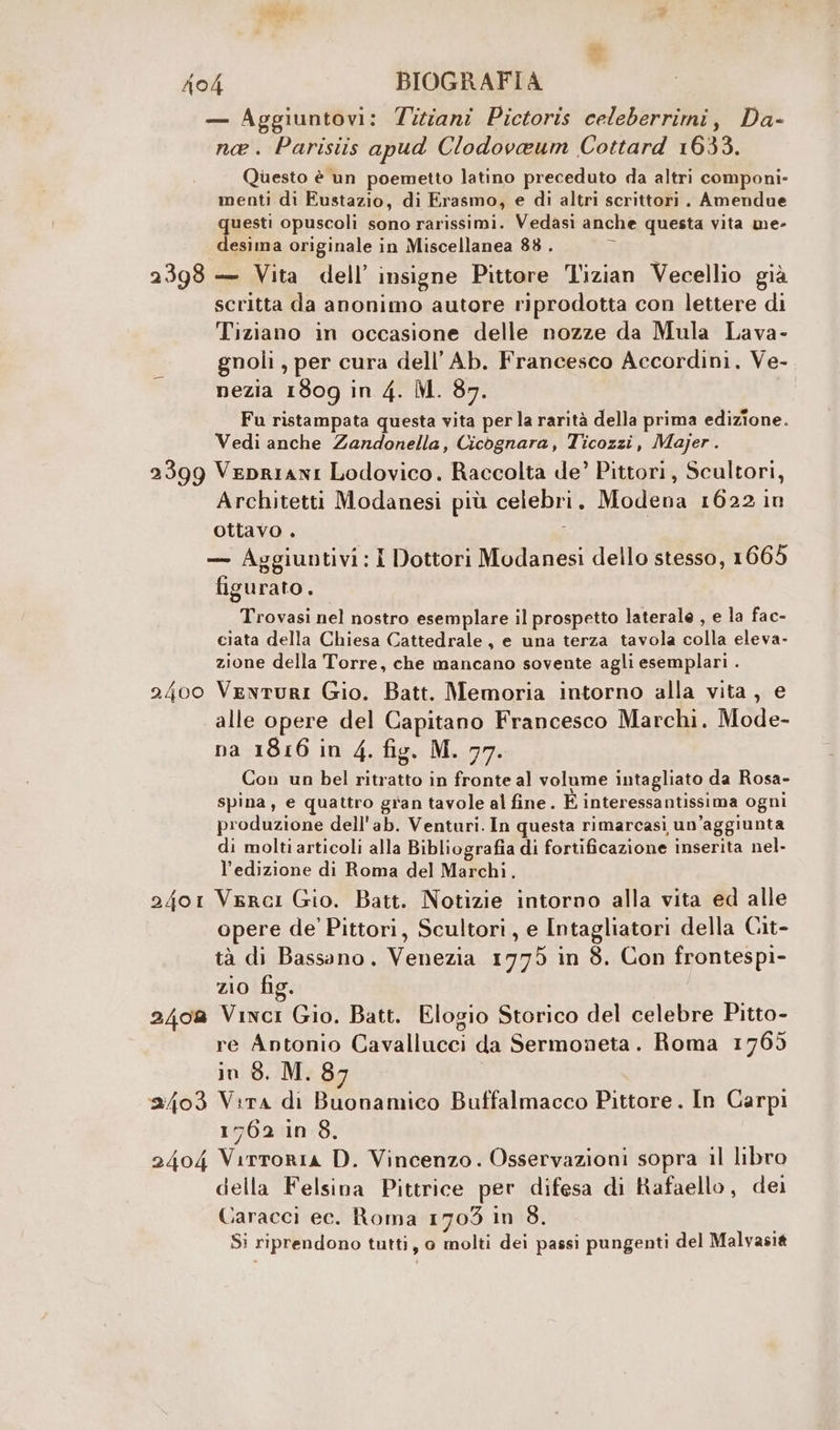 2398 2399 2400 2401 240% 2403 2404 — Aggiuntovi: Tiziani Pictoris celeberrimi, Da- ne. Parisiis apud Clodovaeum Cottard 1633. Questo è un poemetto latino preceduto da altri componi- menti di Eustazio, di Erasmo, e di altri scrittori. Amendue questi opuscoli sono rarissimi. Vedasi anche questa vita me- desima originale in Miscellanea 88 . z — Vita dell’ insigne Pittore l'izian Vecellio già scritta da anonimo autore riprodotta con lettere di Tiziano in occasione delle nozze da Mula Lava- gnoli , per cura dell’Ab. Francesco Accordini. Ve- nezia 1809 in 4. M. 87. Fu ristampata questa vita per la rarità della prima edizione. Vedi anche Zandonella, Cicognara, Ticozzi, Majer. Vepriani Lodovico. Raccolta de’ Pittori, Scultori, Architetti Modanesi più celebri. Modena 1622 in ottavo . Î — Aggiuntivi: I Dottori Modanesi dello stesso, 1665 figurato. Trovasi nel nostro esemplare il prospetto laterale , e la fac- ciata della Chiesa Cattedrale, e una terza tavola colla eleva- zione della Torre, che mancano sovente agli esemplari . Venturi Gio. Batt. Memoria intorno alla vita, e alle opere del Capitano Francesco Marchi. Mode- na 1816 in 4. fig. M. 77. Con un bel ritratto in fronte al volume intagliato da Rosa- spina, e quattro gran tavole al fine. È interessantissima ogni produzione dell'ab. Venturi. In questa rimarcasi un’aggiunta di molti articoli alla Bibliografia di fortificazione inserita nel- l'edizione di Roma del Marchi. Verci Gio. Batt. Notizie intorno alla vita ed alle opere de’ Pittori, Scultori, e Intagliatori della Cit- tà di Bassano. Venezia 1775 in 8. Con frontespi- zio fig. Vinci Gio. Batt. Elogio Storico del celebre Pitto- re Antonio Cavallucci da Sermoneta. Roma 1765 in 8. M. 87 Vira di Buonamico Buffalmacco Pittore. In Carpi 1762 in 8. Virroria D. Vincenzo. Osservazioni sopra il libro della Felsina Pittrice per difesa di Rafaello, dei Caracci ec. Roma 1703 in 8. Si riprendono tutti, o molti dei passi pungenti del Malvasià