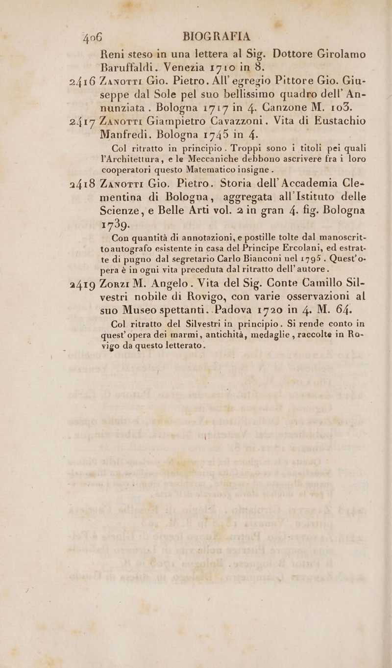 2417 2418 Reni steso in una lettera al Sig. Dottore Girolamo Baruffaldi. Venezia 1710 in 3. seppe dal Sole pel suo bellissimo quadro dell’ An- nunziata . Bologna 1717 in 4. Canzone M. 103. Zanotti Giampietro Cavazzoni. Vita di Eustachio Manfredi. Bologna 1745 in 4. Col ritratto in principio. Troppi sono i titoli pei quali l’Architettura, e le Meccaniche debbono ascrivere fra i loro cooperatori questo Matematico insigne . ZxxwottI Gio. Pietro. Storia dell’Accademia Cle- mentinva di Bologna, aggregata all'Istituto delle Scienze, e Belle Arti vol. 2 in gran 4. fig. Bologna 1739. Con quantità di annotazioni, e postille tolte dal manoscrit- toautografo esistente in casa del Principe Ercolani, ed estrat- te di pugno dal segretario Carlo Bianconi nel 1795 . Quest’o- pera è in ogni vita preceduta dal ritratto dell’ autore. vestri nobile di Rovigo, con varie osservazioni al suo Museo spettanti. Padova 1720 in 4. M. 64. Col ritratto del Silvestri in principio. Si rende conto in quest’ opera dei marmi, antichità, medaglie , raccolte in Ra- vigo da questo letterato .