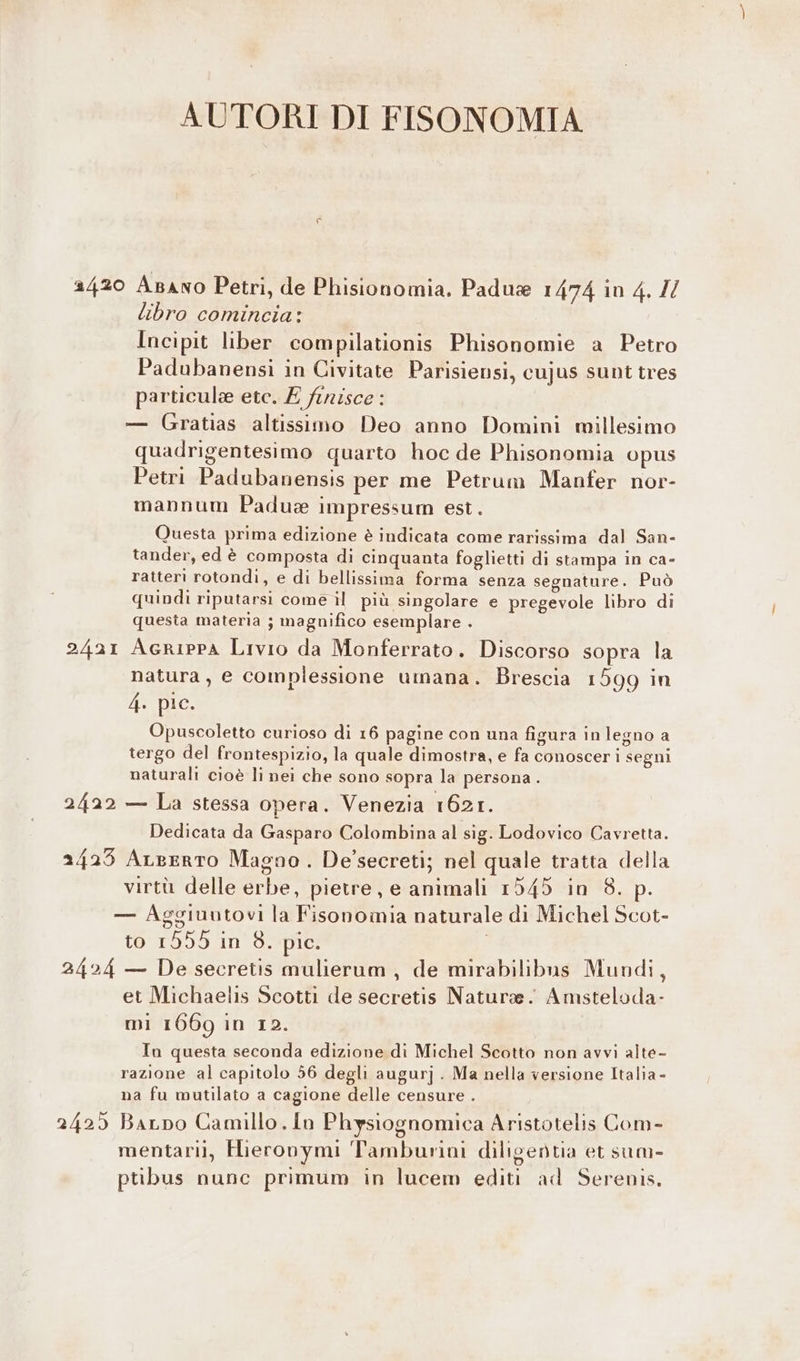 AUTORI DI FISONOMIA 2420 Azano Petri, de Phisionomia. Padus 1474 10 4. Il libro comincia: Incipit liber compilationis Phisonomie a Petro Padubanensi in Civitate Parisiensi, cujus sunt tres particule etc. £ finisce : — Gratias altissimo Deo anno Domini millesimo quadrigentesimo quarto hoc de Phisonomia opus Petri Padubanensis per me Petrum Manfer nor- mannum Padux impressum est. Questa prima edizione è indicata come rarissima dal San- tander, ed è composta di cinquanta foglietti di stampa in ca- ratteri rotondi, e di bellissima forma senza segnature. Può quindì riputarsi come il più singolare e pregevole libro di questa materia ; magnifico esemplare . 2421 Agrippa Livio da Monferrato. Discorso sopra la natura, e complessione umana. Brescia 1599 in 4. pic. Opuscoletto curioso di 16 pagine con una figura in legno a tergo del frontespizio, la quale dimostra, e fa conoscer i segni naturali cioè li nei che sono sopra la persona. 2422 — La stessa opera. Venezia 1621. Dedicata da Gasparo Colombina al sig. Lodovico Cavretta. 2423 ALgerto Magno . De’secreti; nel quale tratta della virtù delle erbe, pietre, e animali 1545 in 8. p — Aggiuutovi la Fisonomia naturale di Michel Scot- to 1555 n' d.epie: 2424 — De secretis mulierum , de mirabilibns Mundi, et Michaelis Scotti de secretis Nature. Amsteloda- mi 1669 in 12. In questa seconda edizione di Michel Scotto non avvi alte- razione al capitolo 56 degli augurj . Ma nella versione Italia - na fu mutilato a cagione delle censure . 2425 BaLpo Camillo. In Physiognomica Aristotelis Com- mentarii, Hieronymi Tamburini diligentia et sum- pribus nunc primum in lucem editi ad Serenis,