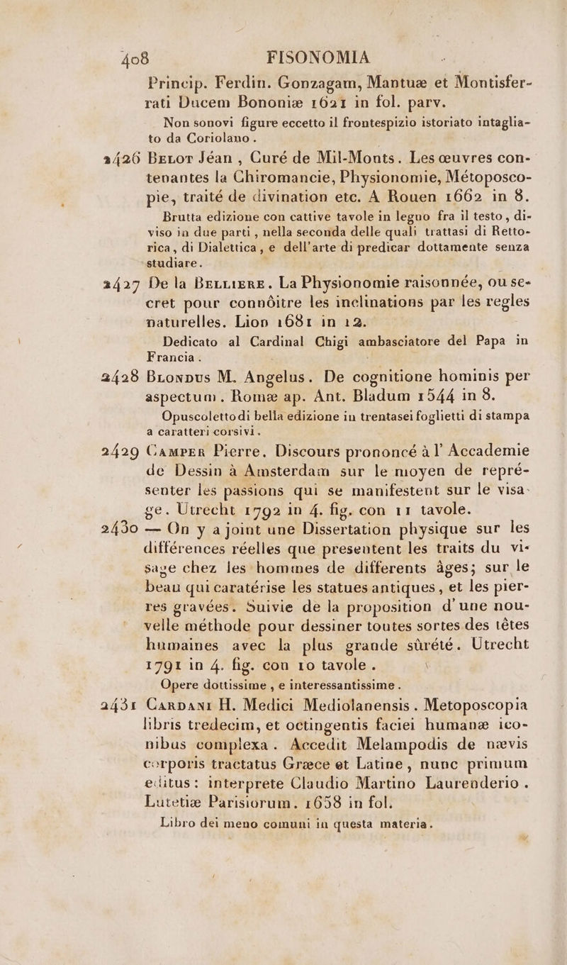 2/20 2427 2428 2429 2431 Princip. Ferdin. Gonzagam, Mantua et Montisfer- rati Ducem Bononia 1621 in fol. parv. Non sonovi figure eccetto il frontespizio istoriato intaglia- to da Coriolano . BeLor Jéan , Curé de Mil-Monts. Les ceuvres con- tenantes la Chiromancie, Physionomie, Métoposco- pie, traité de divination etc. A Rouen 1662 in 8. Brutta edizione con cattive tavole in legno fra il testo, di- viso in due parti, nella seconda delle quali trattasi di Retto- rica, di Dialettica, e dell’arte di predicar dottamente senza studiare. De la BeLiere. La Physionomie raisonnée, ou se- cret pour connitre les inclinations par les regles mnaturelles. Lion 1681 in 12. Dedicato al Cardinal Chigi ambasciatore del Papa in Francia . BLonpus M. Angelus. De cognitione hominis per aspectum. Rome ap. Ant. Bladum 1544 in 8. Opuscolettodi bella edizione in trentasei foglietti di stampa a caratteri corsivi. Camper Pierre. Discours prononcé à l Accademie de Dessin à Amsterdam sur le moyen de repré- senter les passions qui se manifestent sur le visa- ge. Utrecht 1792 in 4. fig. con 11 tavole. — On y a joint une Dissertation physique sur les differences réelles que presentent les traits du vi« sage chez les hommes de differents àges; sur le beau qui caratérise les statues antiques, et les pier- res gravées. Suivie de la proposition d'une nou- velle méthode pour dessiner toutes sortes.des tétes humaines avec la plus grande sùrété. Utrecht 1791 in 4. fig. cou 10 tavole . \ Opere dottissime , e interessantissime . Carpani H. Medici Mediolanensis. Metoposcopia libris tredecim, et octingentis faciei human ico- nibus complexa. Accedit Melampodis de neevis corporis tractatus Grace et Latine, nunc primum editus: interprete Claudio Martino Laurenderio . Lutetia Parisiorum. 1658 in fol. Libro dei meno comuni in questa materia.