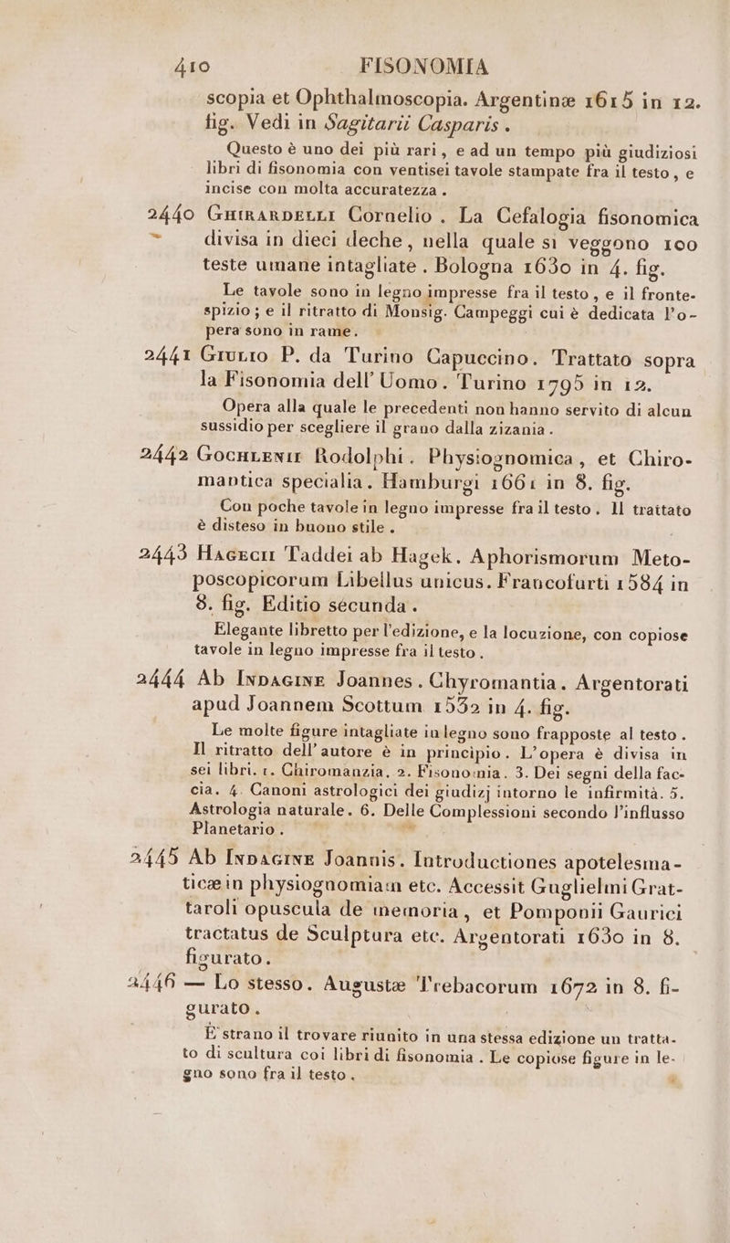 scopia et Ophthalmoscopia. Argentine 1615 in 12. tig. Vedi in Sagitarii Casparis . Questo è uno dei più rari, e ad un tempo più giudiziosi libri di fisonomia con ventisei tavole stampate fra il testo, e incise con molta accuratezza . 2440 GutrarpeLLI Cornelio . La Cefalogia fisonomica ba divisa in dieci deche, nella quale sì Veggono 100 teste umane intagliate . Bologna 1630 in 4. fig. Le tavole sono in legno impresse fra il testo, e il fronte- spizio ; e il ritratto di Monsig. Campeggi cui è dedicata l'o - pera sono in rame, 2441 Grurio P. da Turino Capuccino. Trattato sopra la Fisonomia dell'Uomo. Turino 1795 in i2. Opera alla quale le precedenti non hanno servito di alcun sussidio per scegliere il grano dalla zizania . 2442 GocHLENIE Rodolphi . Physiognomica, et Chiro- maptica specialia. Hamburgi 1661 in 8. fig. Con poche tavole in legno impresse fra il testo. ll traitato è disteso in buono stile . 2443 Haeecn Taddei ab Hagek. Aphorismorum Meto- poscopicorum Libellus unicus. Francofurti 1584 in 8. fig. Editio secunda . Elegante libretto per l'edizione, e la locuzione, con copiose tavole in legno impresse fra il testo . 2444 Ab Inpacine Joannes. Chyromantia. Argentorati apud Joannem Scottum 15532 in 4. fig. Le molte figure intagliate ivlegno sono frapposte al testo . Il ritratto dell’ autore è in principio . L’opera è divisa in sei libri. 1. Chiromanzia, 2. Fisono:nia. 3. Dei segni della fac- cia. 4. Canoni astrologici dei giudizj intorno le infirmità. 5. Astrologia naturale. 6. Delle Complessioni secondo l’influsso Planetario . e.‘ 2445 Ab Inpacive Joannis. Introductiones apotelesma - ticein physiogaomiam etc. Accessit Guglielmi Grat- taroli opuscula de memoria, et Pomponii Gaurici tractatus de Sculptura etc. Argentorati 1650 in 8. figurato 4 2446 — Lo stesso. Aususte l'rebacorum 1672 in 8. fi- gurato È E strano il trovare riunito in una stessa edizione un tratta- to di scultura coi libri di fisonomia . Le copiose figure in le. gno sono fra il testo. _