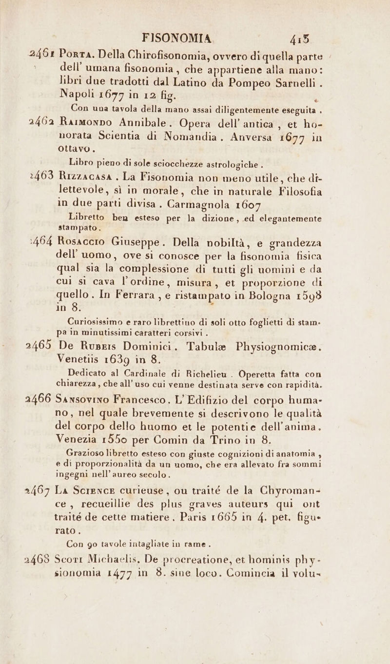 2461 Porta. Della Chirofisonomia, ovvero di quella parte . dell’ umana fisonomia , che appartiene alla mano: libri due tradotti dal Latino da Pompeo Sarnelli . Napoli 16797 in 12 fig. Con una tavola della mano assai diligentemente eseguita . 2462 Rarmonnpo Annibale. Opera dell’ antica , et ho- morata Scientia di Nomandia. Anversa 1677 in ottavo. è Libro pieno di sole sciocchezze astrologiche . 2463 Rizzacasa . La Fisonomia non meno utile, che di- lettevole, sì in morale, che in naturale Filosofia in due parti divisa. Carmagnola 1607 Libretto ben esteso per la dizione, .ed elegantemente stampato. :464 Rosaccro Giuseppe. Della nobiltà, e grandezza dell’uomo, ove si conosce per la fisonomia fisica qual sia la complessione di tutti gli uomini e da cui sì cava l'ordine, misura, et proporzione di quello . In Ferrara, e ristampato in Bologna 1598 in 3. Curiosissimo e raro librettino di soli otto foglietti di stam- pa in minutissimi caratteri corsivi . 2465 De Rusris Dominici. Tabula Physiognomice. Venetiis 1639 in 8. Dedicato al Cardinale di Richelieu . Operetta fatta con chiarezza, che all’uso cui venne destinata serve con rapidità. 2466 Sansovino Francesco. L’ Edifizio del corpo huma- no, nel quale brevemente si descrivono le qualità del corpo dello huomo et le potentie dell'anima. Venezia 1550 per Comin da Trino in 8. Grazioso libretto esteso con giuste cognizioni di anatomia , e di proporzionalità da un uomo, che era allevato fra sommi ingegni nell’aureo secolo. 2467 La Science curieuse, ou traité de la Chyroman- ce, recueillie des plus graves auteurs qui ont traité de cette matiere . Paris 1665 in 4. pet. figu- rato. Con go tavole intagliate in rame. 2469 Scorr Michaelis, De procreatione, et hominis phy-