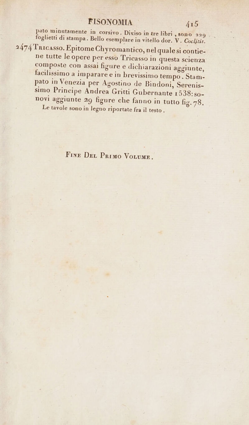 pato minutamente in corsivo. Diviso in tre libri, sono 229 foglietti di stampa. Bello esemplare in vitello dor. V. Coclitis. 2474Tricasso. Epitome Chyromantico, nel quale si contie- ne tutte le opere per esso Tricasso in questa scienza composte con assai figure e dichiarazioni aggiunte, facilissimo a im parare e in brevissimo tempo. Stam- pato in Venezia per Agostino de Bindoni, Serenis- simo Principe Andrea Gritti Gubernante 1538: so- novi aggiunte 29 figure che fanno in tutto fig. 78. Le tavole sono in legno riportate fra il testo .