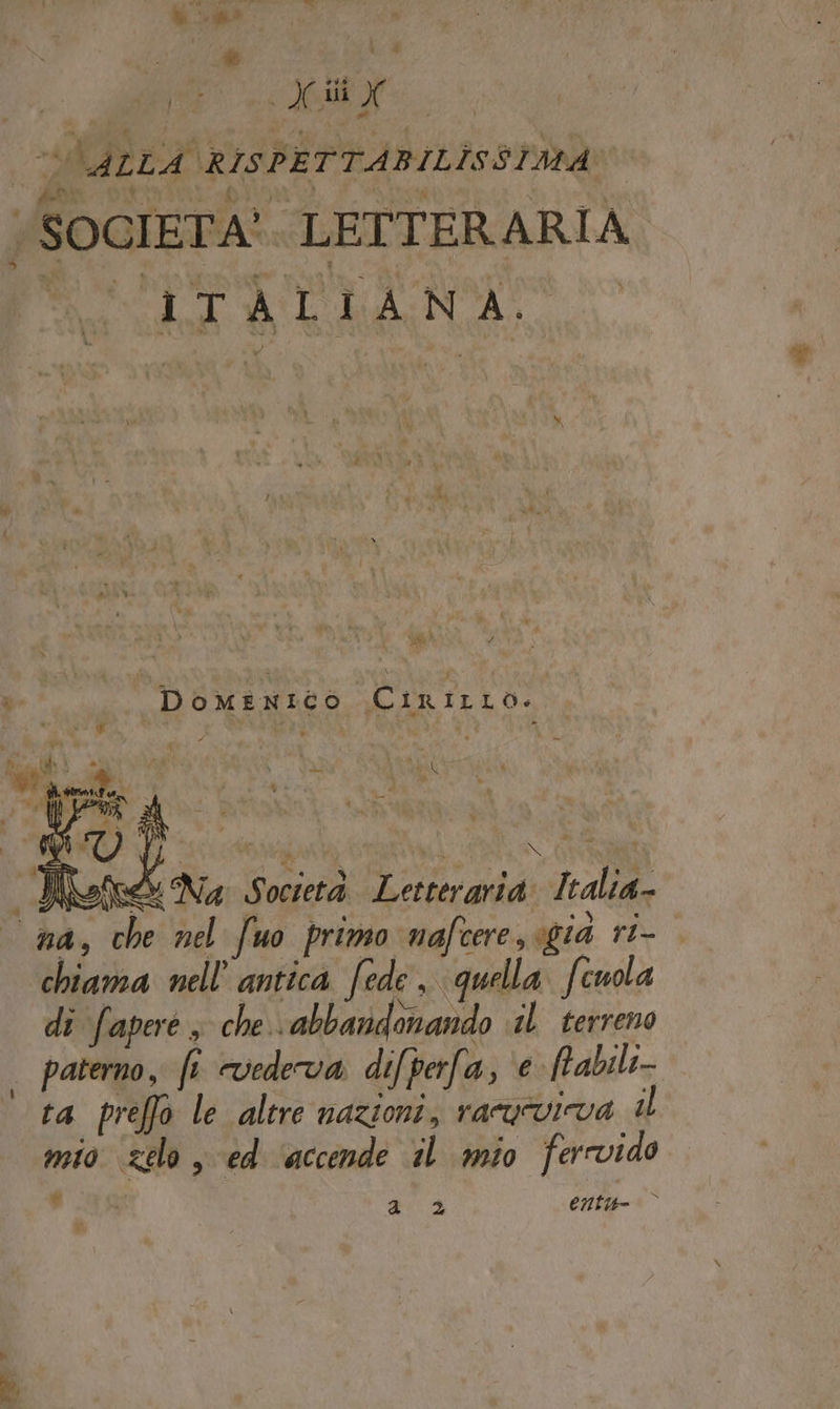 Ki. A , pet : X dii X VLALLA RISPETTABILISSIMA « SOGIETA*. LETTERARIA pi it A NA Po S VS »- DominNICO (CIRILLO. » è ” . Miri su Ù ue ve M ? ha î i f, d ge tal , Letta i a) Di n . da \ “ N tì de ; P ‘ » ML : : ki Der ’ $ ——. » ; L “4 Wefe&amp; Na Società Letteraria. Italia na, che nel fuo primo nafcere, gia ri- chiama nell’ antica fede, quella Scuola di fapere , che abbandonando 1) terreno | paterno, ft vedeva difperfa, ‘e fabili- ‘ta preffo le altre nazioni, racurvicva il mio zelo , ed ‘accende il mio ferrvido