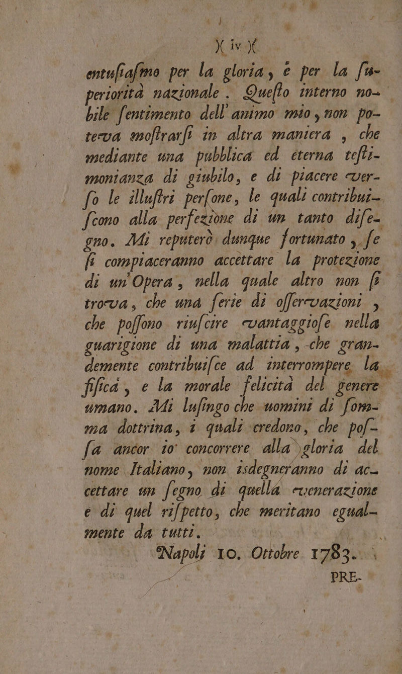 P j î ! iv | ontufiafmo per la gloria, e per la fu- periotità nazionale . Quefto Interno no- bile fentimento dell'animo mio y non po- teva mofrarfi in altra maniera , che mediante una pubblica ed éterna refti- monianza di giubilo, e dt piacere ver- fo le illufiri far le quali contribui-. fcono alla perfezione di un tanto dife- gno. Mi reputerò. dunque fortunato ;.fe fi compiaceranno accettare la protezione | di un Opera, nella quale altro non f trova, che una ferie di offervazioni , che poffono riufcire «vantaggiofe. nella guarigione di una malattia , che gran- demente contribuifce ad interrompere la. fifca, e la morale felicità del Genere. umano. Mi lufingo che uomini di fons- ma dottrina, 1 quali ‘credono, che pof- fa ancor io concorrere alla)gloria del nome Italiano, non isdegneranno di ac- cettare un fegno di goellé etienerazione e di quel rifpetto, che meritano egual- mente da tutti. A li,