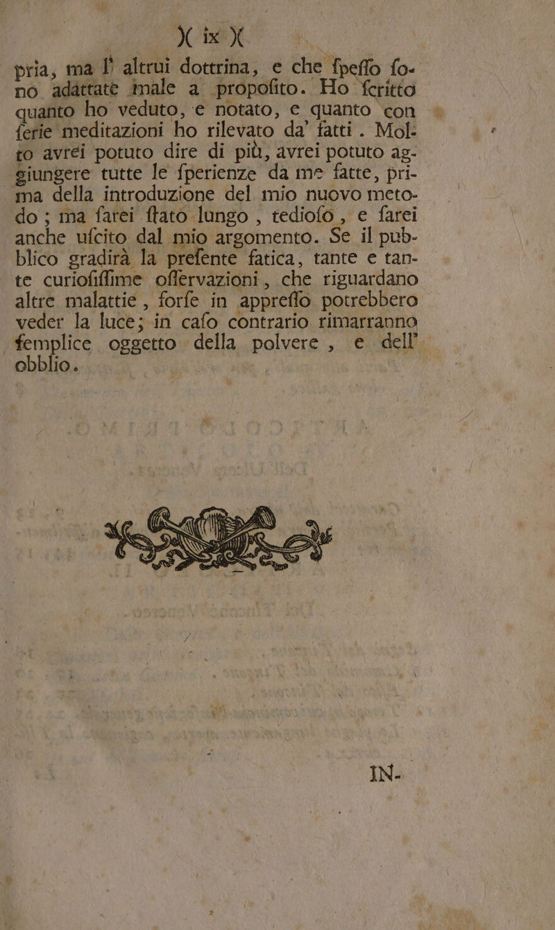 pria, ma Î° altrui dottrina, e che fpeffo fo- no adattate male a propofito. Ho fcritto quanto ho veduto, ‘e notato, © quanto con ferie meditazioni ho rilevato da’ fatti . Mol- to avrei potuto dire di più, avrei potuto ag- giungere tutte le fperienze da me fatte, pri- ma della introduzione del mio nuovo meto- do ; ma farei ftato lungo , tediofo , e farei anche ufcito dal mio argomento. Se il pub- blico gradirà la prefente fatica, tante e tan- te curiofilfime offervazioni, che riguardano altre malattie , forfe in appreffo potrebbero veder la luce; in cafo contrario rimarranno femplice . oggetto della. polvere , e dell’ obblio. |