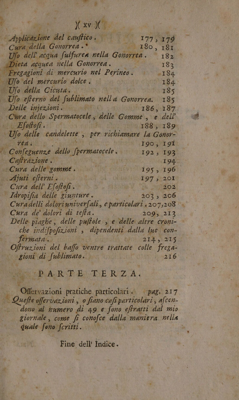 — Aplitazione del caufico. LUI MI .1975) 179 ura della Gonorrea 4 MIRTO, TSI ; Cl dell ACQUA fulfurea nella Gonorrea . I0n td acquea nella Gonorrea . 4 183 | Fregagioni di mercurio nel Perineo. è »184 dro” ‘del mercurio dolce. © | WIS4 © Ufo della Cicuta.. 185 Ufo efferno del Sublimato nella Gonorrea: 185 Delle injezioni. a 86rS7, “Cra dello Spermatocele 3 delle Gomme , e dell Efoltofi. 188189. n= delle candeletre ‘ per di si la Gonor- 5 10 DOO 190; I9Î x Confeguenze ‘dello Lerma vi 192; 193 Caffrazione . ; | 194. “Cura delle'sommé. |» *° VE RIGND a) fe de. \uAjuti efterni . ala 197 ; 201 Cura dell Efoftofi. est ak Soos Jdropifia delle giunture. CNC SITI DE Curadelli doloviuniverfali, e TARA 207,208‘ Cura de’ dolori di teffa. 209,213 Delle piaghe delle puftole , e delle altre croni- che în difpofi ZIONI 3 dipendenti dalla lue' con- fertinata.. s 214, 215 Offruzioni del buffa ventre trattate colle freza- paterna “di fublimato. Ù DetT6: p'* PARTE T E RZ A. Sp i Offervazioni pratiche articoli ‘pag: 217 | SLA offervazioni , 0 fiano cafî particolari, afcen- dono al vnmero di 49 e fono effratti dal mio giornale, come f conofce dalla maniera nella quale feno A | Fine dell’ Indice.