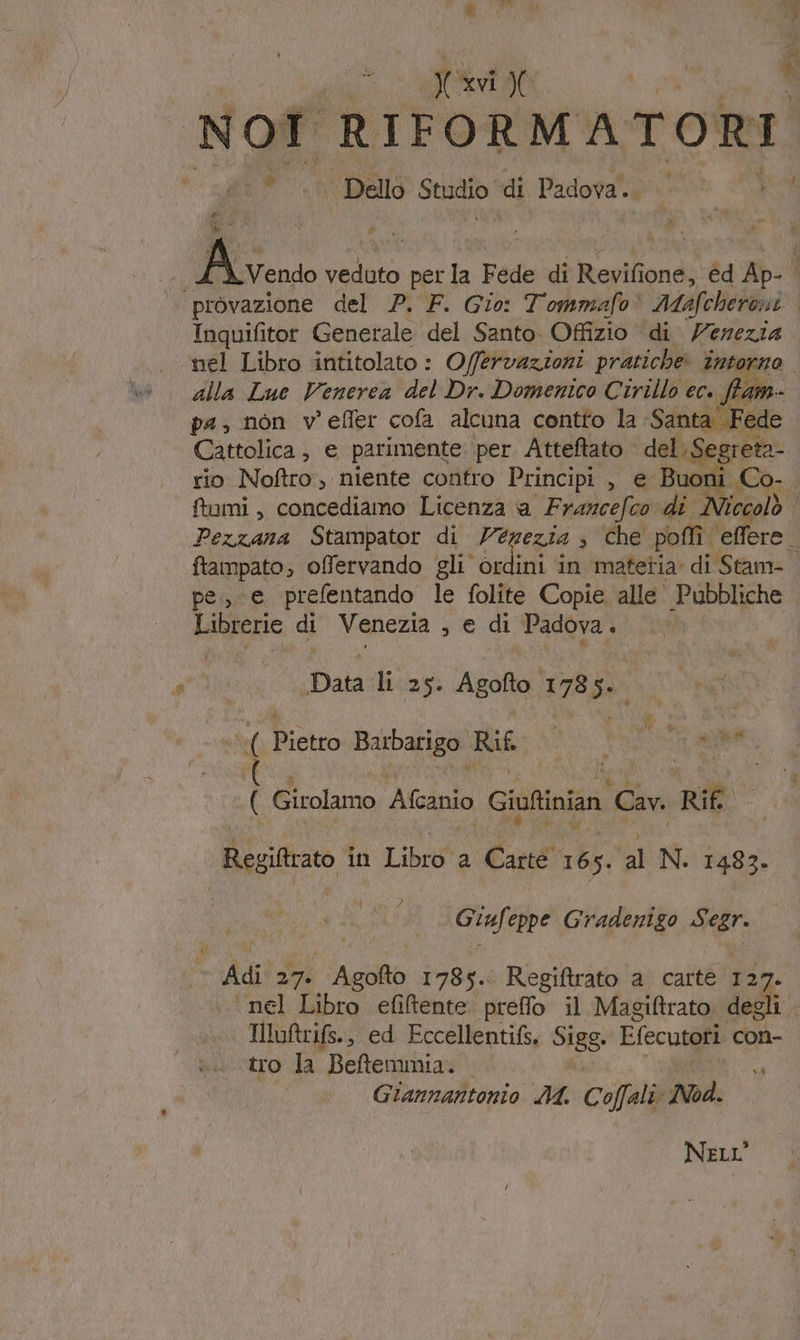 T it E Nof RIFORMATORI 1% ‘| Dello Studio! di Padova. È vUN tO &amp;* veduto per la Fede di Revifione, ed Ap: | provazione del P. F. Gio: Tommafo® Maofcherosi Inquifitor Generale del Santo Offizio di Vezezia nel Libro intitolato : Offervazioni pratiche: intorno. alla Luc Venerea del Dr. Domenico Cirillo ec. ffam- pa, non v'efler cofa alcuna contto la Santa Fede Cattolica, e parimente per Atteftato del. Segreta- rio Noftro, niente contro Principi , e Buoni Co- fumi, concediamo Licenza a Francefco di _Niccol 4 Pezzana Stampator di Venezia s che poflì effere ftampato; offervando gli’ ordini in ‘matetia di Stam-. pe, e prefentando le folite Copie alle Pubbliche Librerie di Venezia , e di Padova P Data: li 25. Agofto 178 5 TÀ Rictto Barbarigo ira ù ì Bo cu a ( Girolamo Afanio Giuftinian Cav. Rif RegiAtrato in Librsto Carté 165. SIONE 1483. ì Giufeppe Gradenizgo Segr. Adi 27. Saga 1785. Regiftrato a carte 127. . nel Libro efiltente preffo il Magiftrato degli. Illuftrifs., ed Eccellentifs, Sigg. Efecutori con- tro la Beftemmia. —. ni Giannantonio AA. Cofali «Nod. Nei