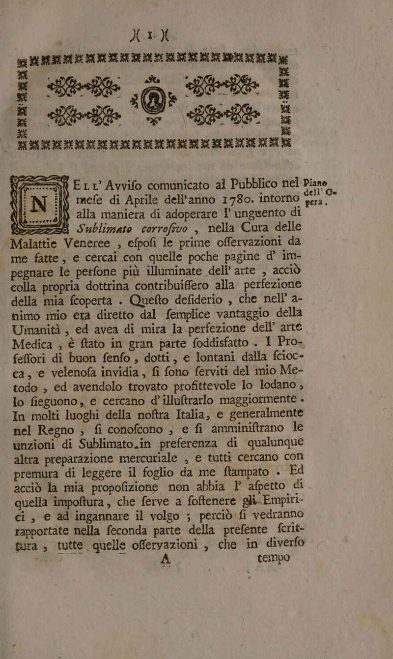 XIV SIE DR IERI SE RE RE BE DE DE DIE DI IENE RE ME NE DOME RE DER e R RE La; RE n i Ert’ Avvifo comunicato al Pubblico nel Piane :IN mefe di Aprile dell’anno 1780. intorno fera. alla maniera di adoperare 1 unguento di SZZ23i Sublimato corrofivo , nella Cura delle Malattie Veneree , efpofi le prime offervazioni da me fatte, e cercai con quelle poche pagine d’ im- pegnare le perfone più illuminate dell’ arte , acciò colla propria dottrina contribuiffero alla perfezione | della mia fcoperta . Quefto defiderio , che nell’ a- nimo mio era diretto dal femplice vantaggio della Umanità , ed avea di mira la.perfezione dell’ arte Medica ; è ftato in gran parte foddisfatto . I Pro. | feffori di buon fenfo , dotti, e lontani dalla fcioc= ca, ‘e velenofa invidia, fi fono ferviti del mio Me- todo , ed avendolo trovato profittevole lo lodano , lo fieguono, e cercano d’illutrarlo maggiormente . In molti luoghi della noftra Italia, e generalmente nel Regno , fi conofcoho , e fi amminiftrano le unzioni di Sublimato.in preferenza di qualunque altra preparazione mercuriale , e tutti cercano con premura di leggere il foglio da me ftampato . Ed acciò la mia propofizione non abbia 1° afpetto di. quella impoftura, che ferve a foftenere. gh. Empiri- ci, e ad ingannare il volgo ; perciò fi vedranno rapportate nella feconda parte della prefente fcrit- tura ; tutte quelle offeryazioni , che in diverfo diri di tempo