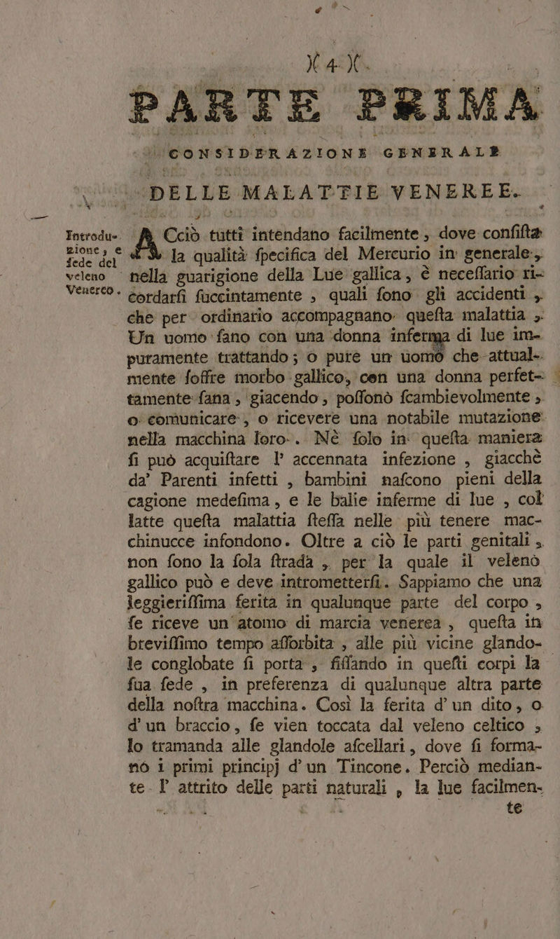 PP Pi x si 10, OOO (CONSIDERAZIONE GENERALE {DELLE MALATTIE VENEREE. 9 Introdu- ‘/ Cciò tutti intendano facilmente , dove confifta zione, € &amp;'D Ja qualità fpecifica del Mercurio in generale, veleno nella guarigione della Lue gallica, è neceflario ri- Venereo - cordarfì ficcintamente , quali fono gli accidenti ,. | che per ordinario accompagnano quefta malattia ,. Un uomo: fano con una donna inferma di lue im- puramente trattando ; 0 pure um ord che-attual-. mente foffre morbo gallico, cen una donna perfet= | tamente: fana , giacendo , poffonò fcambievolmente ;. o comunicare, o ricevere una notabile mutazione: nella macchina loro-. Nè folo in queta maniera fi può acquiftare l’ accennata infezione , giacchè da’ Parenti infetti, bambini nafcono pieni della cagione medefima , e le balie inferme di lue , col latte quefta malattia fteffa nelle più tenere mac- chinucce infondono. Oltre a ciò le parti genitali ,. non fono la fola ftrada ,. per la quale il velenò gallico può e deve .intrometterfi.. Sappiamo che una leggieriffima ferita in qualunque parte del corpo , fe riceve un'atomo: di marcia venerea, quefta it breviffimo tempo afforbita , alle più vicine glando- le conglobate fi porta ; fiffando in quefti corpi la fua fede , in preferenza di qualunque altra parte della noftra macchina. Così la ferita d’ un dito, o d'un braccio, fe vien toccata dal veleno celtico , lo tramanda alle glandole afcellari, dove fi forma- nò i primi principj d'un Tincone. Perciò median- te. l attrito delle parti naturali , la lue facilmen. wii N te