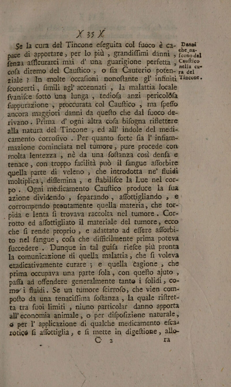 o «M 9E Se la cura del Tincone efeguita col fuoco è ca- Dansi | pace di apportare ; per lo più , grandiffimi danni ; foosodal fenza afficurarci mai. d’ una guarigione perfetta ; Caultico cofa diremo del Cauftico , o fia Cauterio poten- ni ‘ziale » ‘In molte ‘èccafioni nonoftante ‘gl’ infiniti Tincone. ‘ fcongerti, fimili agl accennati , la malattia locale fvanifce fotto una lunga , tediofa anzi pericolbfa fuppurazione», proccurata col Cauftico , ma fpeflo ancora maggiori danni da quefto che dal fuoco de- rivano . Prima d'ogni altra /cofa bifogna riflettere alla natura del ‘Tincone:, ed all’ indole del medi- camento. corrofivo . Per quanto forte fia l’ infiam- | mazione cominciata nel tumore, pure procede con molta lentezza , nè da una foftanza così denfa e tenace, con.troppo facilità può il fangue afforbire quella parte di. veleno ; che introdotta ne’ fluidi ‘moltiplica!;' diflemina ; ‘e ftabilifce la Lue nel cor- po .. Ogni médicamento Cauftico produce la fua azione dividendo ; feparando , affottigliando , € corrompendo prontamente quella. materia, che tor- | pida e lenta fi trovava raccolta nel tumore. Cor- rotto ed affottigliato il materiale del tumore, ecco che fi rende proprio , e adattato ad effere afforbi- to nel fangue, cofa che difficilmente prima poteva fuccedere.. Dunque in tal guifa riefce più pronta la comunicazione di quella malattia , che fi voleva eradicativamente curare ; e quella tagione , che prima occupava una parte fola, con quelto ajuto , paffa ad offendere generalmente tante i folidi , co- meri fluidi. Se un tumore fcirrofo, che vien com- pofto da una tenaciffima foftanza , la quale riftret- ta tra fuoi limiti , niuno particolar danno apporta all'economia animale, o per difpofizione naturale, 6 pet l applicazione di qualche medicamento efca+ rotice fi affottiglia, e fi matte in digeftione, allo- Sile ra - #