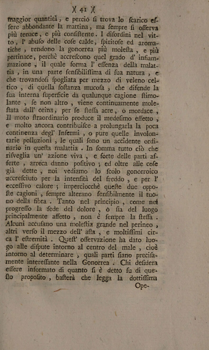 \ X4r X fraggior quantità ; e perciò fi trova lo tarico ‘ef. fere abbondante la mattina, ma fempre fi \offetva. più tenace, e più confifente. I difordini nel. vit- to; 1° abufo delle cofe calde, fpiritofe ed aroma tiche ; rendono la gonortea più molefta , e più peitinace, perchè accreftono quel grado d’ infiame mazione , il quale fotma l° effenza' della malat: tia, in una parte fenfibiliffima di fua natura , e che ‘trovandofi fpogliata per mezzo di veleno cel tico , di quella fofanza mucofa ; che difende la fua interna fuperficie da qualunque cagione ftimo- larite , fe rion altro , viene continuamente mole- ftata dall’ oting; per fe fteffa acre, 0 motdace., Il moto ftraordinario produce il medefimo èffetto , e molto ancora contribuifce-a prolungarla la poca continenza degl’ Infermi , o pure quelle involon= tarie polluzioni , le quali fono un accidente ordi- nario in quefta malattia + In fomma tutto ciò che rifveglia un’ ‘azione viva, e forte delle parti af- fette , arreca danno pofitivo ; ed oltre alle cofe già dette ; noi' vediamo «lo fcolo gonorroico ‘afcrefciuto per:la intenfità del freddo , e per Y ecceffivo ‘calore; imperciocchè quefte due. oppo- fte cagioni , fempre alterano. fenfibilmente il tuò» no della fibra. Tanto ‘nel principio, come nel progreffo la fede del dolore, è fia del luogo principalmente affetto , non è fempre la fteffa . Alcuni accufano una moleftia grande nel perineo ; altri verfo il mezzo dell’ ata , e moltiffimi cir- ca l efremità . Queft offervazione ha dato: luo» go ‘alte difpute intorno al centro del. male , cioè intorno al determinare ) quali parti fiano precifa- | mente intereffante nella. Gonotrea ;' Chi defidera effere informato di quanto fi è dettò fu di que» fto propofito., bafterà che fegga la dottiffima Ope- er