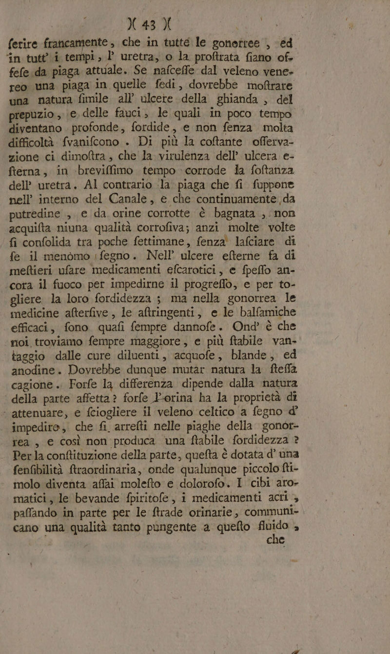 ferire francamente, che in tutte le gonettee , éd ‘in tutt’ i tempi, l’ uretra, o la proftrata fiano of. fefe da piaga attuale. Se nafceffe dal veleno vene- reo una piaga in quelle fedi, dovrebbe moftrare una natura fimile all’ ulcere della ghianda , del prepuzio; e, delle fauci, le quali in poco tempo diventano . profonde, fordide, e non fenza molta difficoltà fvanifcono . Di più la coftante offerva- zione ci dimoftra , che la virulenza dell’ ulcera e- fterna, in ‘brevifimo tempo corrode la foftanza dell’ uretra. Al contrario -la piaga che fi fuppone nell’ interno del Canale, e che continuamente da putredine , e da. orine corrotte è bagnata ,. non acquifta niuna qualità corrofiva; anzi molte volte fi confolida tra poche fettimane, fenza lafciare di fe il menomo ‘fegno. Nell’ ulcere efterne fa di meftieri ufare medicamenti efcaratici, e fpeffo an- ‘cora il fuoco per impedirne il progreflo, e per to- gliere. la loro fordidezza ; ma nella gonorrea le medicine afterfive , le atringenti, e le balfamiche efficaci, fono quafi fempre dannofe. Ond’ è che ‘moi troviamo fempre maggiore, e più ftabile van- taggio dalle cure diluenti, acquofe, blande, ed anodine. Dovrebbe dunque mutar natura la fteffla cagione .. Forfe la differenza dipende dalla natura della parte affetta? forfe -orina ha la proprietà dî - attenuare, e fciogliere il veleno celtico a fegno d' © impedire, che fi. arrefti nelle piaghe della gonor- rea, € Così non produca una ftabile fordidezza ? Per la conftituzione della parte, quefta è dotata d’ una fenfibilità ftraordinaria, onde qualunque piccolo fti- molo diventa affai molefto e dolorofo. I cibi aro- matici, le bevande fpiritofe, i medicamenti acri &gt; paffando in parte per le ftrade orinarie,, communi- cano una qualità tanto pungente a quefto pi a che