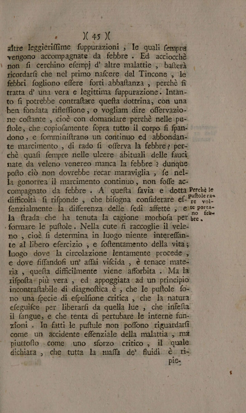 — gitre leggieriffîime fuppurazioni ; le quali fempre vengono accompagnate da febbre . Ed acciocchè non fi cerchino efemp] d' altre malattie , bafterà ricordarfì che nel primo nafcere del Tincone , le febbri. fogliono effere forti. abbaftanza , perchè fi tratta d° una vera e legittima fuppurazione. Intan- to fi potrebbe contraftare quefta dottrina, con una ben fondata rifleffione ;‘o vogliam dire offervazio- ‘ne coftante , cioè con domandare perchè nelle pu- ftole; che copiofamente fopra tutte. il corpo fi fpan- dono , e fomminiftrane un continuo ed ‘abbondan- te marcimento , di rado fi -offerva la febbre ?'per- chè quafi fempre nelle ulcere. abituali delle fauci nate. da veleno venereo manca la febbre ? dunque pofto ciò non dovrebbe recar maraviglia ; fe. nel- la gonortea il marcimento continuo, non foffe ac- compagnato | da febbre . .A_ queta. favia. e dotta Perchè le difficoltà fi rifponde ; che bifogna confiderare ef.Aifoleras re vol- fenzialmente la. differenza delle. fedi: affette 3 /reite porta- la ftrada che ha tenuta la cagione. morbofa' per A dual | formare le puftole. Nella cute fi raccoglie il .vele- no, cioè fi determina in luogo niente intereffan- te al libero efercizio , e foftentamento della vita; luogo dove la circolazione lentamente procede, e dove fiffandofi un’ affai vifcida , è tenace mate- ria, quefta difficilmente viene afforbita .. Ma la rifpota* più vera , ed. appoggiata cad un principio incontraftabile di diagnoftica è ‘, che le puftole fo- no una.fpecie di efpulfione critica , che la natura efeguifce. per. liberarfi da quella lue., che ‘infefta il fangue, e che tenta di pertubare le interne fun- zioni . In fatti le puftule non poffono riguardarfi come un accidente effenziale della malattia, ma ‘piuttofto - come. \uno sforzo. critico , il quale dichiara , che. tutta la maffa de’ fluidi. è ri- pio: