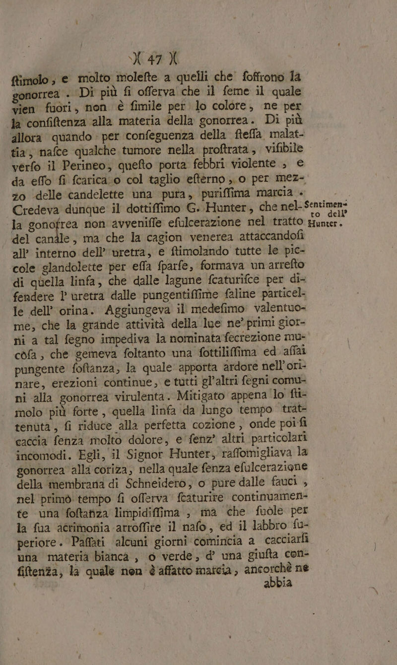 ffimolo ; e molto molefte a quelli che foffrono la gonorrea . ‘Di più fi offerva che il feme il quale vien fuori, non è fimile per lo colore, ne per la confiftenza alla materia della gonorrea. Di più allora quando per confeguenza della fteffa, malat- tia, nafce qualche tumore nella proftrata, vifibile verfo il Perineo; quefto porta febbri violente , € da effo fi fcarica.o col taglio efterno ,. 0 per mez- zo «delle candelette una pura, puriffima marcia + xo Credeva dunque il dottiffimo G. Hunter, che nel-Sentimen= la ig der non avvenifle efulceràzione nel tratto Hunter. del candle, ma che la cagion venerea attaccandofi all’ interno dell’ uretra, e ftimolando tutte le pic- cole glandolette per effa fparfe, formava un arrefto di quella linfa, che dalle lagune fcaturifce per di- fendere 1 uretra dalle pungentiffime faline particel- le dell’ orina. Aggiungeva il' medefimo valentuo- me, che la grande attività della lue ne° primi gior- ni a tal fegno impediva la nominata fecrezione mu- còfa , che gemeva foltanto una fottiliffima ed. affai pungente foftanza, la quale apporta ardore nell’ori- nare, erezioni continue, e tutti gl’altri fegni comu- ni alla gonorrea virulenta. Mitigato appena lo fti- molo più forte , quella linfa da lungo tempo trat- tenuta, fi riduce alla perfetta cozione , onde poi fi caccia fenza ‘molto dolore, e'fenz? altri particolari incomodi. Egli, il Signor Hunter, raffomigliava la gonorrea alla coriza, nella quale fenza efulceraziane della membrana di Schneidero, o pure dalle fauci , nel ‘primò tempo fi offerva fcaturire continuamen- te una foftaiza limpidiffima ; ma che fuòle per la fua actimofiia arroffire il nafo, ed il labbro fu- periore. Paffati alcuni giorni comincia a cacciarfi una materia bianca , 0 verde, d’ una giufta con- fifltenza, la quale nen è affatto maicia, Bir ne abbia