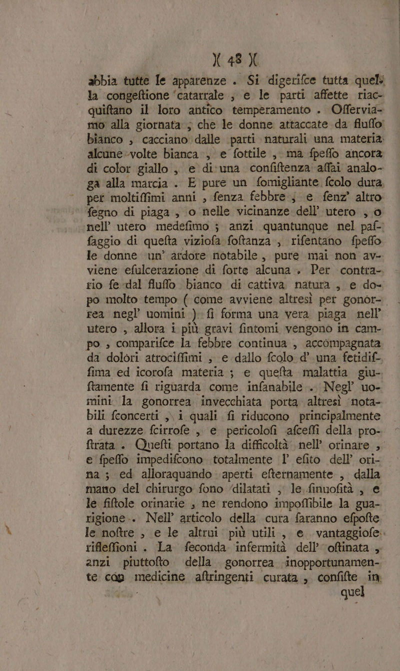 abbia tutte le apparenze . Si digetifce tutta quel la congeftione ‘catarrale , e le parti affette riac- quiftano il loro antico temperamento . Offervia- mio: alla giornata: ; che le donne attaccate da fluflo’ bianco , cacciano dalle parti naturali una materia. alcune volte bianca, e fottile , ma fpeflo ancora di color giallo , e di‘una confiftenza affai analo- ga ‘alla marcia . E pure un fomigliante fcolo dura. pet moltifimi anni , fenza febbre; e fenz' altro fegno di piaga , o nelle vicinanze dell’ utero ; 0 nell’ utero medefimo ; anzi quantunque nel paf- faggio di quefta viziofa foftanza ; rifentano fpefflo le donne ‘um’ ardore notabile, pure mai non av- viene efulcerazione di forte alcuna » Per contra- rio fe dal fiuflo bianco di cattiva natura , e do- po molto tempo ( come avviene altresì pet gonor- rea negl’ uomini ) fi forma una vera piaga nell’ utero , allora i più gravi fintomi vengono in cam- po » comparifce la febbre continua , accompagnata da dolori atrociffimi , e dallo fcolo d’.una fetidif-. fima ed icorofa materia ; e quefta malattia giu-. ftamente fi riguarda come infanabile ... Negl uo- mini la gonorrea invecchiata porta. altresì ‘nota- bili fconcerti ,\ i quali fi riducono principalmente a durezze fcirrofe , e pericolofi -‘afceffi della pro- ftrata . Quefti portano la difficoltà. nell’ orinare , e fpeffo impedifcono totalmente 1’ efito dell’ orì- na; ed alloraquando aperti efternamente , dalla mano del chirurgo fono ‘dilatati , le finuofità , e le fiftole orinarie , ne rendono impoffibile la gua- rigione-. Nell articolo della cura faranno efpofte le notre , e le altrui più utili, e. vantaggiofe. riflefioni . La feconda ‘infermità dell’ oftinata , anzi piuttofto. della gonorrea inopportunamen- te cap medicine aftringenti curata , confifte in quel