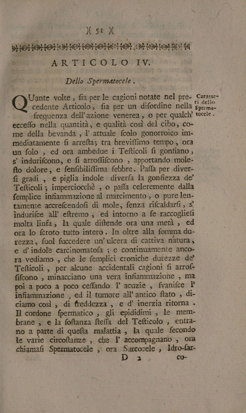 WIE 0 E (E DO OR NI 1 A vr 00 pre ARIE OLIO TV Dello Spermsatocele . Uante volte , fia per le cagioni notate nel pre- \Z cedente Articolo, fia per un difordine nella frequenza dell’azione venerea, 0 per qualch' ecceffo nella quantità, e qualità così del cibo, co- me della bevanda , l’ attuale fcolo gonorroico im- mediatamente fi arreta; tra breviffimo tempo , ora un -folo , ed ora ambedue i Tefticoli fi gonfiano ; s° indurifcono, e fi arroffifcono , apportando mole- fto dolore, e fenfibilifima febbre. Paffa per diver- fi gradi, e piglia indole diverfa la gonfiezza de’ Tefticoli ; imperciocchè , o paffa celeremente dalla femplice infiammazione al marcimento, o pure len- tamente accrefcendofi di mole, fenza rifcaldarfi , s° indurifce all’'eftremo s ‘ed intorno a fe raccogliefi molta linfa, la quale difende ora una metà ; ed ora lo féroto tutto intero. In oltre alla fomma du- rezza, fuol fuccedere un’ ulcera di cattiva natura; e d’ indole carcinomatofa ; e continuamente anco- ra vediamo , che le femplici croniche durezze de’ Tefticoli, per alcune accidentali cagioni fi arrof- fifcono , minacciano una vera infiammazione , ma poi a poco a poco ceffando 1° acuzie , fvanifce infiammazione , ed il tumore all’ antico ftato ; di- ciamo così , di freddezza , e d’ inerzia ritorna . Il cordone fpermatico , gli epididimi , le mem- brane , e la fofanza ftefa del Tefticolo , entra- no a parte di queta malattia , la quale fecondo le varie circoftanze , che | accompagnano , ora chiamai Spermatocele ; ora. Sarcocele ; Idro-far- i co- Carate ri dello Sperma- tocele .