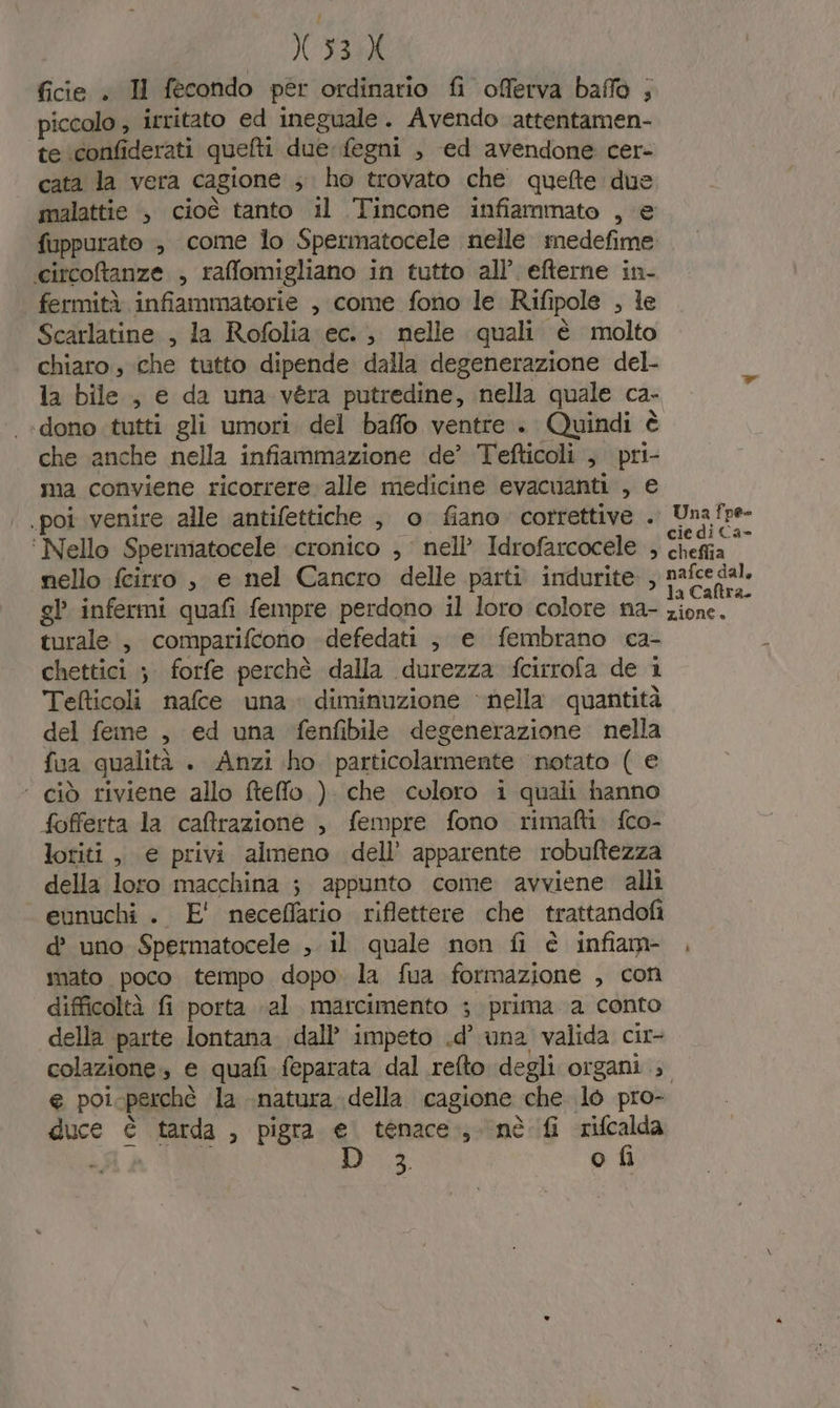 { X353X ficie . H fecondo per ordinario fi offerva baffo ; piccolo , irritato ed ineguale. Avendo attentamen- te iconfiderati quefti due fegni , ed avendone cer- cata la vera cagione ; ho trovato che quefte due malattie è cioè tanto il Tincone infiammato , e fuppurato ; come lo Spermatocele nelle medefime circoftanze , rafflomigliano in tutto all’ efterne in- fermità infiammatorie , come fono le Rifipole , le Scarlatine , la Rofolia ec. ; nelle quali è molto chiaro, che tutto dipende dalla degenerazione del- la bile, e da una véra putredine, nella quale ca- «dono tutti gli umori. del baffo ventre + Quindi è che anche nella infiammazione de’ Tefticoli , pri- ima conviene ricorrere alle medicine evacuanti , e .poi venire alle antifettiche , o fiano correttive . ‘ Nello Spermatocele cronico , nell’ Idrofarcocele , nello fcirro , e nel Cancro delle parti indurite , gl infermi quafi fempre perdono il loro colore na- turale , comparifcono -defedati ;, e fembrano ca- chettici ;. forfe perchè dalla durezza fcirrofa de i Tefticoli nafce una diminuzione ‘nella quantità del feme , ed una fenfibile degenerazione nella fua qualità . Anzi ho. particolarmente ‘notato ( e ‘ ciò riviene allo ftefflo ) che coloro i quali hanno fofferta la caffrazione , fempre fono rimafti. fco- loriti , e privi almeno dell’ apparente robuftezza della loro macchina ; appunto come avviene alli eunuchi . E' neceffatio riflettere che trattandofi d’ uno Spermatocele , il quale non fi è infiam- imato poco tempo dopo. la fua formazione , con difficoltà fi porta «al marcimento ; prima a conto della parte lontana. dall’ impeto .d’ una valida cir- e poi-perchè la natura della cagione che lo pro- duce è tarda , pigra e. tenace; nè fi rifcalda i 3; o fi Una fpe-