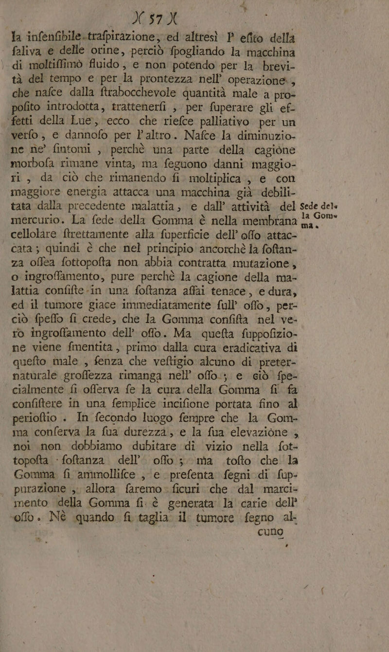 X.57X la infenfibile strafpirazione, ed ‘altresì P efito della faliva e delle orine, perciò fpogliando la macchina .. di moltiffimò fluido, e non potendo per la brevi- tà del tempo e per. la prontezza nell’ operazione, che nafce dalla ftrabocchevole quantità male a pro- pofito introdotta, trattenerfi , per fuperare gli ef- ‘fetti della Lue, ‘ecco. che riefce palliativo per un verfo, e dannofo per l'altro. Nafce la diminuzio- ne ne fintomi , perchè una parte della. cagione morbofa rimane vinta, ma feguono danni maggio- ri, da ciò che rimanendo fi moltiplica , e con maggiore energia attacca ‘una macchina già debili- tata dalla precedente malattia; e dall attività del Sede dels mercurio. La fede della Gomma è nella membrana 18/901 cellolare ftrettamente alla fuperficie dell’ offo attac- cata; quindi è che nel principio ancorchè la foftan- za offea fottopofta non abbia contratta mutazione, o ingrofamento, pure perchè la cagione della ma- lattia confifte-in una foftanza affai tenace, e dura, ed il tumore giace immediatamente full’ offo, per- ciò fpeffo fi crede, che Ia Gomma confita nel ve- ro ingroffamento dell’ offo. Ma quefta fuppofizio- ne viene fmentita , primo: dalla cura eradicativa di quefto male , fenza che veftigio alcuno di preter- naturale groffezza rimanga nell’ offo.; e ciò fpe- cialmente fi offerva fe la cura. della Gomma fi fa” confiftere in una femplice ‘incifione portata fino al | perioftio . In fecondo luogo fempre che la Gom- ma conferva la fua durezza, e la fua elevazione x noi non dobbiamo dubitare di vizio nella fot- topofta : foftanza. dell’. ofo 3 ma .tofto che la Gomma fi amimollifce , e prefenta fegni di fup- purazione ,; allora faremo &gt; ficuri. che dal marci- mento della Gomma fi: è generata: la carie dell’ ‘offo . Nè quando, fi. taglia. il: tumore fegno ak cuno ’