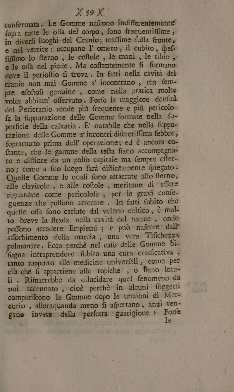 confermata. Le Gomme nafcono indifferentemente: fopra tutte le offa del corpo, fono frequentiflime , in diverfì looghi-del Cranio; maffime fulla fronte; enel vertice : occupano l’ omero, il cubito, fpef® fifimo lo fterno , le coftole , le.mani , le tibie, e le offa del piede. Ma coftantemente fi formano dove il perioftio fi trova. In fatti nella cavità del cranio non mai Gomme s° incontrano , ma fem- pre efoltofi genuine , come nella pratica molte volte abbiam’ offervato. Forfe la maggiore denfità del Peticranio rende più frequente e più pericolo- fa la fuppurazione delle Gomme formate nella fu- perficie della calvaria . E° notabile che nella fuppu- razione delle Gomme s° incontri difcretiffima febbre, foprattutto prima dell’ operazione; ed è ancora co- ftante, che le gomme della tefta fiano accompagna- te e diftinte da un polfo capitale ma fempre efter- no; come a fuo luogo farà diftintamente fpiegato - Quelle Gomme le quali fono attaccate allo fterno, alle clavicole., e alle coftole , meritano di effere riguardate come pericolofe , per le gravi confe- guenze ‘che poflono arrecare . In fatti fubito che quefte offa fono cariate dal veleno celtico, è mol to breve la ftrada nella cavità del torace ; onde poffono accadere Empiemi 3 e può nafcere dall afforbimento della marcia , una vera Tifichezza polmonare. Ecco perchè nel cafo delle Gomme bi- ‘fogna intraprendere fubito una cura eradicativa , tanto rapporto. alle medicine univerfali, come per cid che fi appartiene alle topiche ; o fiano loca- li . Rimarrebbe da dilucidare quel fenomeno da rivi accennato ; ‘cioè perchè in alcuni foggetti comparifcono le Gomme dopo le unzioni di Mer- cutio , alloraquando meno fi afpettano, anzi ven- gano invece della perfetta guarigione ? Lar e