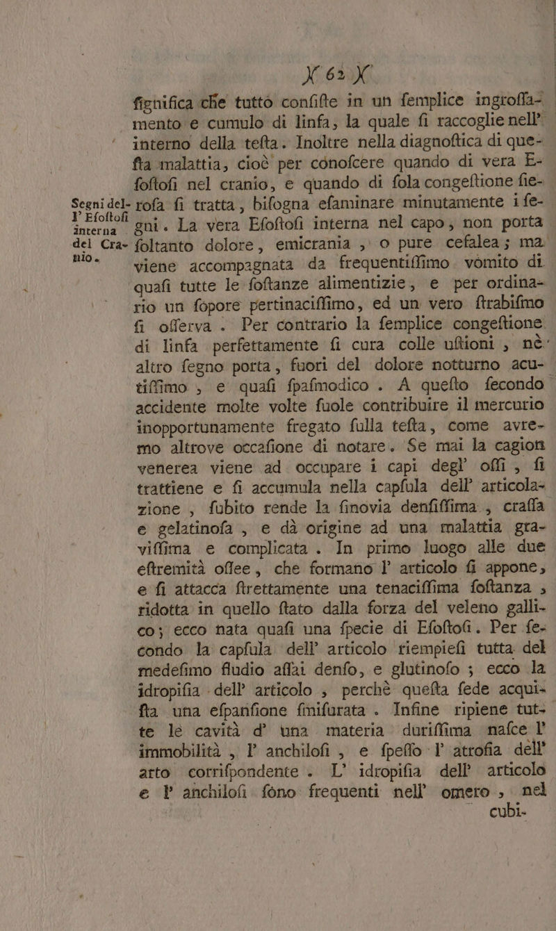 fighifica chie tutto confilte in un femplice ingroffa- mento e cumulo di linfa; la quale fi raccoglie nell’ | interno della tefta. Inoltre nella diagnoftica di que- fta malattia, cioè per conofcere quando di vera E- foftofi nel cranio, e quando di fola congeftione fie- | Segni dol rofa fi tratta, bifogna efaminare minutamente 1 fe- inten! gni. La vera Efoftofi interna nel capo; non porta del Cra- foltanto dolore, emicrania , o pure cefalea; ma n° viene accompagnata da frequentiflfimo. vomito di quafi tutte le foftanze alimentizie, e ‘per ordina- rio un fopore pertinaciffimo, ed un vero ftrabifmo fi oflerva . Per contrario la femplice congeftione. di linfa perfettamente fi cura colle uftioni , nè: altro fegno porta , fuori del dolore notturno acu- tifîimo &gt; e quafi fpafmodico . A quefto fecondo accidente molte volte fuole contribuire il mercurio inopportunamente fregato fulla tefta, come avre mo altrove occafione di notare. ‘Se mai la cagion venerea viene ad. occupare i capi degl’ off, fi trattiene e fi accumula nella capfula dell’ articola+ zione, fubito rende la finovia denfifima., craffla e gelatinofa , e dà origine ad una malattia gra- vifima e complicata. In primo luogo alle due eftremità offee, che formano l’ articolo fi appone, e fi attacca ftrettamente una tenaciffima foftanza ; ridotta in quello ftato dalla forza del veleno galli- co; ecco hata quafi una fpecie di EfoftoG. Per fe- condo la capfula dell’ articolo riempiefi tutta del medefimo fludio affai denfo, e glutinofo ; ecco la idropifia dell’ articolo 3 perchè quefta fede acqui» fta una efpanfione fmifurata . Infine ripiene tut- te le cavità d’ una materia duriffima mafce l’ immobilità ,. 1 anchilofi, e fpeffo I° atrofia dell’ arto corrifpondente . L' idropifia dell’ articolo e P anchilofi fono frequenti nell’ omero , nel — cubi.