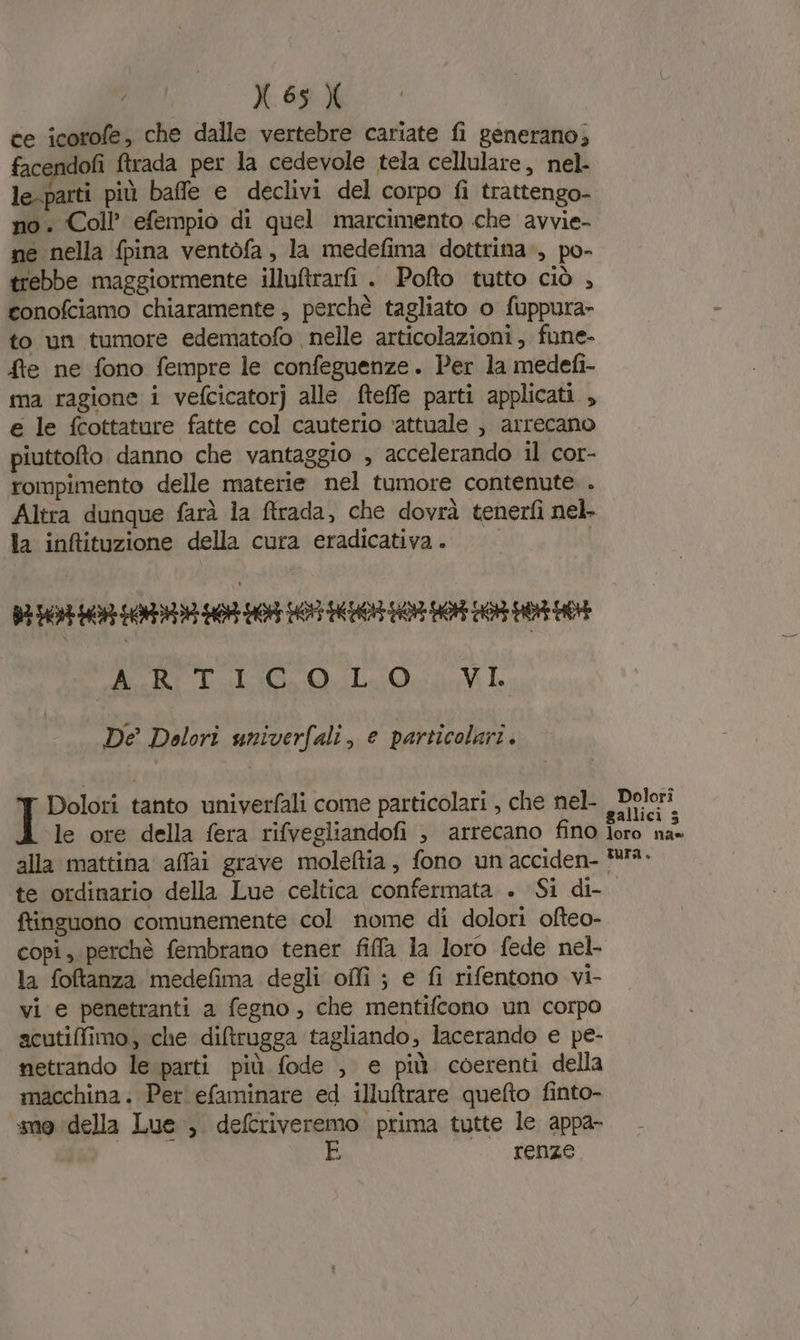 ce icorofe, che dalle vertebre cariate fi generano; facendofi ftrada per la cedevole tela cellulare, nel- le-parti più baffe e declivi del corpo fi trattengo- no. Coll’ efempio di quel marcimento che avvie- ne nella fpina ventofa, la medefima dottrina ., po- trebbe maggiormente illuftrari . Pofto tutto ciò , gonofciamo chiaramente , perchè tagliato o fuppura- to un tumore edematofo nelle articolazioni, fune- fre ne fono fempre le confeguenze. Per la medefi- ma ragione i vefcicatorj alle fteffe parti applicati , e le fcottature fatte col cauterio ‘attuale , arrecano piuttofto danno che vantaggio , accelerando il cor- rompimento delle materie nel tumore contenute . Altra dunque farà la ftrada, che dovrà tenerfì nel. la inftituzione della cura eradicativa. BH DDR HR SARRI 0 OE 7 O OR DR DI 0 e ly Eco ELIO If De Dolori univerfali, e particolari. Dolori tanto univerfali come particolari , che nel- le ore della fera rifvegliandofi è arrecano fino alla mattina affai grave moleftia, fono un acciden- te ordinario della Lue celtica confermata . Si di- ftinguono comunemente col nome di dolori ofteo- copi, perchè fembrano tener fiffa la loro fede nel- la foftanza medefima degli offi ; e fi rifentono vi- vi e penetranti a fegno, che mentifcono un corpo acutiffimo, che diltrugga tagliando, lacerando e pe- netrando le parti più fode , e più coerenti della macchina. Per efaminare ed illuftrare quefto finto- me della Lue , defcriveremo prima tutte le appa- E (LORO Dolorî gallici 5 loro na- tura.