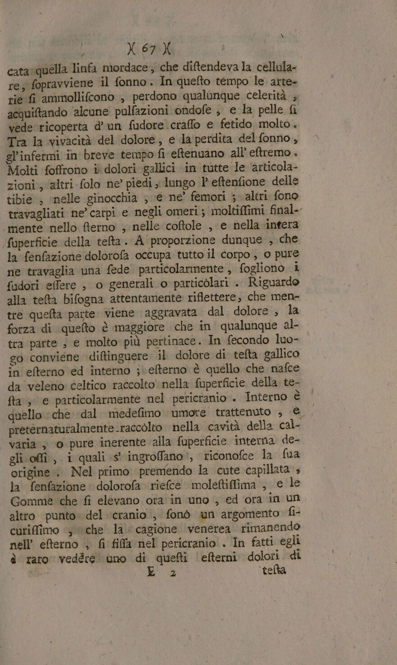 cata quella linfa mordace; che diftendeva la cellula- re; fopravviene il fonno. In quefto tempo le arte+ tie fi ammollifcono ; perdono qualunque celerità ; acquiftando ‘alcune pulfazioni ondofe , e la pelle fi vede ricoperta d’un fudore craffo e fetido molto. Tra la vivacità del dolore, e da perdita delfonno, gl’infermi in breve tempo fi eftenuano all’ eftremo . Molti foffrono i dolori gallici in tutte le articola- zioni, altri folo ne’ piedi ; lungo l'eftenfione delle tibie , ‘nelle ginocchia ; € ne’ femori ; ‘altri. fono travagliati ne’ carpi e negli omeri; moltiffimi final. mente nello fterno ; nelle coftole , e nella intera fuperficie della tefta. A proporzione dunque , che la fenfazione dolorofa occupa tutto il corpo , 0 pure ne travaglia una fede particolarmente , fogliono i fadori effere , o generali o particolari . Riguardo alla tea bifogna attentamente riflettere, che men- tre quefta parte. viene aggravata dal dolore , la forza di quefto è maggiore che in qualunque al tra parte ; e molto: più pertinace. In fecondo luo- so conviene diftinguere il dolore di tefta gallico in efterno ed interno ;\\efterno è quello che nafce da veleno celtico raccolto nella fuperficie della te- fta, e particolarmente nel pericranio . Interno è quello che dal. medefimo umore trattenuto ; € preternaturalmente raccolto nella cavità della cal- varia ; 0 pure inerente alla fuperficie interna de- gli affi, i quali (s* ingroffano!, riconofce la fua origine. Nel primo premendo la cute capillata 4 la fenfazione dolorofa riefce moleftifima , e le Gomme che fi elevano ora in uno , ed ora in un. altro punto. del cranio ; fonò un argomento fi- cutiffimo ‘, “che la: cagione venerea. rimanendo nell’ eterno ; fi fila nel! pericranio . In fatti egli è raro vedére uno di quelti ‘efterni dolori. di ia: | 2 ‘telta