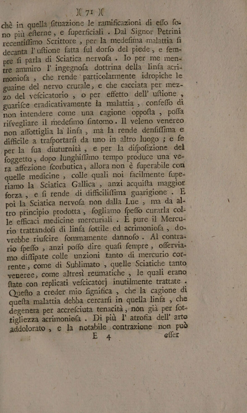 0.200 chè in quella fituazione le ramificazioni di effo fo- no più efterne ; € fuperficiali . Dal Signor Petrini recentiffimo Scrittore , per la medefima malattia fi decanta l’'uftione fatta ful dorfo del piede, e fem- pre fi parla di Sciatica nervofa . Io per me men: tre ammiro l’ ingegnofa dottrina della linfa acri- moniofa , che rende ‘ particolarmente idropiche le guaine del nervo crurale, e che cacciata per mez- zo del vefcicatorio , © per effetto dell’ uftione , guarifce eradicativamente la malattia , confeffo di ‘non intendere come una cagione ‘oppofta , poffa rifvegliare il rmedefimo fintomo.. Il veleno venereo non affottiglia la linfa, ma la rende denfiffima e difficile a trafportarfi da uno in altro luogo ; € fe per la fua diuturnità è e per la difpofizione . del foggetto ; dopo lunghiffimo tempo produce una ve- ra affezione fcorbutica, allora non è fuperabile con quelle medicine , colle quali noi facilmente fupe- riamo la Sciatica Gallica , anzi acquifta maggior forza; e fi rende di difficiliffima guarigione . È poi la Sciatica nervofa non dalla Lue ; ma da al- tro principio prodotta , fogliamo fpeffo curarla col- le efficaci medicine mercuriali . E pure il Mercu- rio trattandofi di linfa fottile ed acrimoniofa , do- vrebbe riufcire fommamente dannofo . Al contra- rio fpeffo ; anzi poffo dire quafi fempre , offervia- mo diffipate colle unzioni tanto di mercurio cor- rente, come di Sublimato , quelle Sciatiche tanto ‘veneree, come altresì reumatiche ; le quali erano, ftate con replicati vefcicatòrj inutilmente trattate . Quefto a creder mio fignifica , che la cagione di quelta malattia debba cercarfi in quella linfa , che degenera per accrefciuta tenacità ,nòn già per fot- tigliezza acrimonie(a . Di più l’ atrofia dell’ arto addolorato $ e la notabile contrazione. non può | PA eller