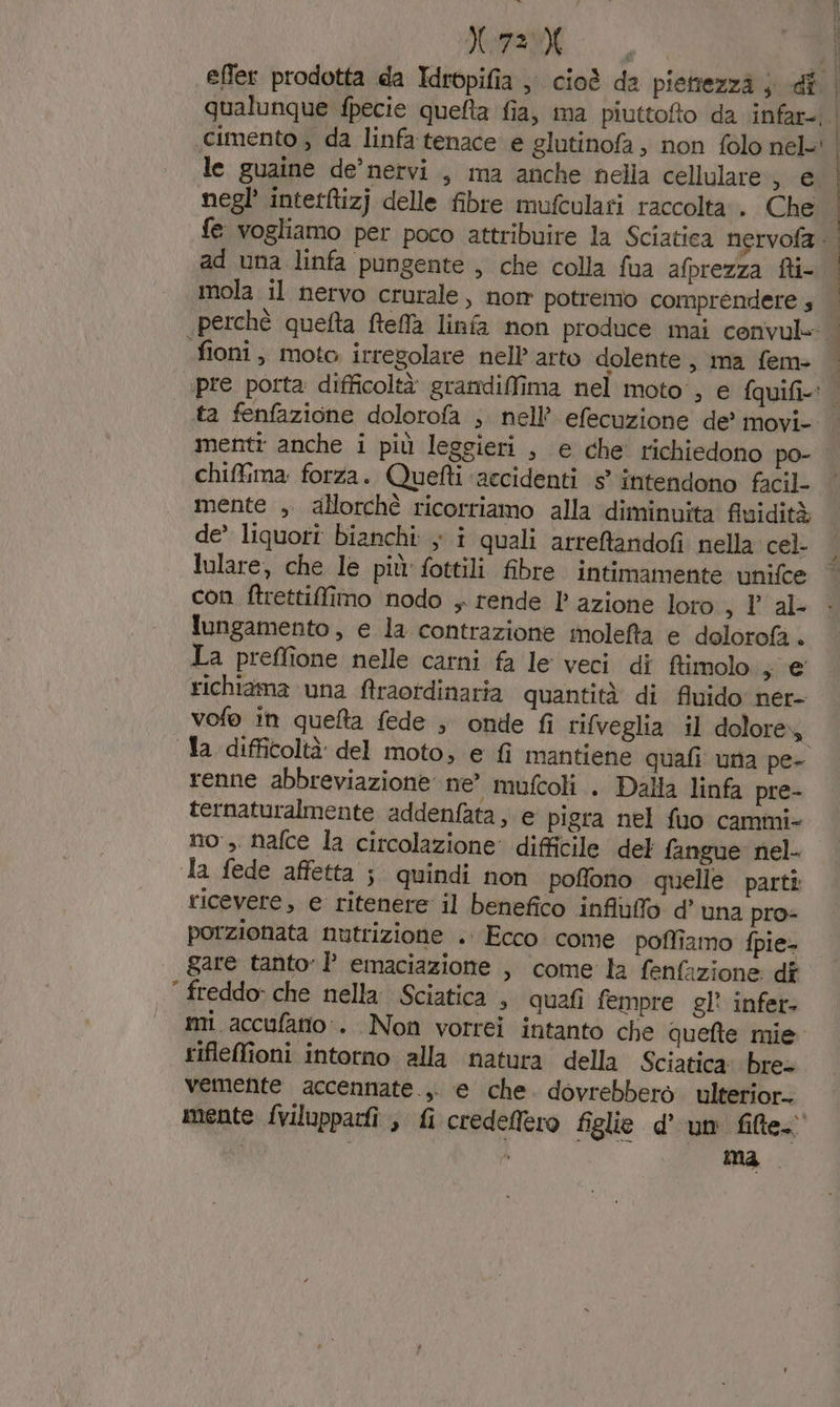 effet prodotta da Idropifia ; cioè da piettezzà ; dî | qualunque fpecie quefta fia, ma piuttofto da infar- cimento , da linfa tenace e glutinofa , non folo nel-: | le guaine de’nervi., ma anche nella cellulare, e negl’ interRizj delle fibre mufculari raccolta . Che fe vogliamo per poco attribuire la Sciatica nervofa ad una linfa pungente , che colla fua afprezza fti- mola il nervo crurale , nom potremo comprendere 4 perchè quefta fteffa linfa non produce mai cenvul= fioni, moto irregolare nell arto dolente, ma fem- pre porta: difficoltà grandilfima nel moto, e fquifi.: | ta fenfazione dolorofa ; nell’ efecuzione de’ movi- menti anche i più leggieri , e che richiedono po- chiffima: forza. Quetti ‘accidenti s° intendono facil- mente , allorchè ricorriamo alla diminuita fluidità de’ liquori bianchi: ; î quali arreftandofi nella cel- lulare, che le più fottili fibre intimamente unifce con ftrettilfimo nodo , rende 1’ azione loto sl al- lungamento , e la contrazione molefta e dolorofà . La preffione nelle carni fa le veci di ftimolo gui richiama ‘una ftraordinaria quantità di fluido ner- vofo in queta fede ; onte fi rifveglia il dolorey Ta difficoltà del moto, e fi mantiene quafi una pe- renne abbreviazione ne’ mufcoli . Dalla linfa pre- ternaturalmente addenfata, e pigra nel fuo cammi- no, nafce la circolazione: difficile del fangue nel- la fede affetta ; quindi non poffono quelle parti ricevere, e ritenere il benefico infiùuffo d’ una pro- porzionata nutrizione .. Ecco come poffiamo fpie- gare tanto)’ emaciazione , come la fenfazione dî ‘ freddo» che nella. Sciatica , quafi fempre gl? infer- mi. accufatio.. Non vorrei intanto che quefte mie. rifleffioni intorno alla natura della Sciatica: bre= vemente accennate... e che dovrebbero ulterior. mente fvilupparfî , fi credeffero figlie dum file i È } | i | | |