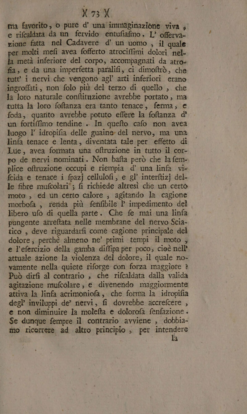 N73 X mia favorito, o pure d’ una immaginazione viva , e rifcaldata da un fervido entufiafmo. L’ offerva- yione fatta nel Cadavere d’ un uomo , il quale per molti mefi avea fofferto atrociffimi dolori nel- «Ja metà inferiore del corpo, accompagnati da atros fia, e da una imperfetta paralifi, ci dimoftrò, che ‘tutt’ i nervi che vengono agl’ arti inferiori erano ‘ingroffati, non folo più del terzo di quello , che la loro naturale conftituzione avrebbe portato , ma tutta la loro foftanza era tanto tenace, ferma; e foda, quarito avrebbe potuto effere la foftanza d’ un fortiffimo tendine .. In quefto cafo non avea luogo 1’ idropifia delle guaine» del nervo, ma una linfa tenace e lenta, diventàta tale per effetto di Luve, avea formata una oftruzione in tutto il cor- po de nervi nominati. Non bafta però che la fem- plice oftruzione occupi e riempia d’ una linfa vi+ fcida e tenace i fpazj cellulofi, e gl’ interftizj del- le fibre mufcolari; fi richiede altresì chie un certo moto , ed un certo calore ; agitando la cagione morbofa , renda più fenfibile l impedimento del libero ufo di quella parte. Che fe mai una linfa pungente atreftata nelle membrane del tiervo Scia- tico , deve riguardarfi comè cagione principaie del dolore; perchè almeno ne’ primi tempi il moto ; e l’efercizio della gamba diffipa per poco; cieè nell’ attuale azione la violenza del dolore; il quale no- vamente nella quiete riforge con forza maggiote ? Può dirf al contrario , che rifcaldata dalla valida agitazione mufcolare , € divenendo maggiormente attiva la linfa acrimoniofa , che forma la idropifia degl’ inviluppi de” nervi, fi dovrebbe accrefcere , e non diminuire la moleta e dolorofa fenfazione . Se dunque fempre il contrario avviene , dobbia- mo ricorrere ad altro principio , per suo | N